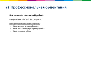 7) Профессиональная ориентация
Шаг за шагом к желаемой работе:
Консультации в AMS, Waff, ABZ, MigIn u.a.
Проговаривание-прояснение ситуации:
 Какая ситуация на данный момент
 Какое образование/курсы уже пройдено
 Какая желаемая работа
 