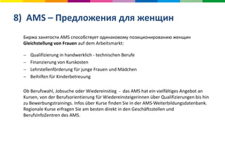 8) AMS – Предложения для женщин
Биржа занятости AMS способствует одинаковому позиционированию женщин
Gleichstellung von Frauen auf dem Arbeitsmarkt:
 Qualifizierung in handwerklich - technischen Berufe
 Finanzierung von Kurskosten
 Lehrstellenförderung für junge Frauen und Mädchen
 Beihilfen für Kinderbetreuung
Ob Berufswahl, Jobsuche oder Wiedereinstieg - das AMS hat ein vielfältiges Angebot an
Kursen, von der Berufsorientierung für Wiedereinsteigerinnen über Qualifizierungen bis hin
zu Bewerbungstrainings. Infos über Kurse finden Sie in der AMS-Weiterbildungsdatenbank.
Regionale Kurse erfragen Sie am besten direkt in den Geschäftsstellen und
BerufsInfoZentren des AMS.
 