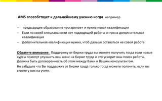 AMS способствует к дальнейшему учению когда например
 предыдущее образование «устарелое» и нужна новая квалификация
 Если по своей специальности нет подходящей работы и нужна дополнительная
квалификация
 Дополнительная квалификация нужна, чтоб дальше оставаться на совей работе
Обратите внимание: Поддержку от биржи труда вы можете получить тогда если новые
курсы помогут улучшить ваш шанс на бирже труда и это ускорит ваш поиск работы.
Должна быть договоренность об этом между Вами и Вашим консультантом.
Не забудьте что Вы поддержку от биржи труда только тогда можете получить, если вы
стоите у них на учете.
 