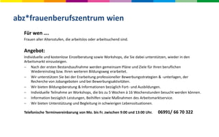 abz*frauenberufszentrum wien
Für wen ….
Frauen aller Altersstufen, die arbeitslos oder arbeitsuchend sind.
Angebot:
Individuelle und kostenlose Einzelberatung sowie Workshops, die Sie dabei unterstützen, wieder in den
Arbeitsmarkt einzusteigen.
 Nach der ersten Bestandsaufnahme werden gemeinsam Pläne und Ziele für Ihren beruflichen
Wiedereinstieg bzw. Ihren weiteren Bildungsweg erarbeitet.
 Wir unterstützen Sie bei der Erarbeitung professioneller Bewerbungsstrategien & -unterlagen, der
Recherche von Jobangeboten und bei Bewerbungsaktivitäten.
 Wir bieten Bildungsberatung & Informationen bezüglich Fort- und Ausbildungen.
 Individuelle Teilnahme an Workshops, die bis zu 5 Wochen à 16 Wochenstunden besucht werden können.
 Information bezüglich Leistungen, Beihilfen sowie Maßnahmen des Arbeitsmarktservice.
 Wir bieten Unterstützung und Begleitung in schwierigen Lebenssituationen.
Telefonische Terminvereinbarung von Mo. bis Fr. zwischen 9:00 und 13:00 Uhr. 06991/ 66 70 322
 