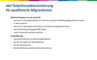 abz*Arbeitsmarktorientierung
für qualifizierte Migrantinnen
Kommen Sie gerne zu uns, wenn Sie
 aus einem Land außerhalb der EU kommen und eine Ausbildung abgeschlossen haben
 in Wien wohnen
 wenn Sie in den letzten fünf Jahren nach Österreich gekommen sind
 die B1-Deutschprüfung geschafft haben
 und in Österreich arbeiten möchten
Unterstützung …
 beim Kennenlernen von Berufsmöglichkeiten
 bei der Planung einer Weiterbildung
 bei der Arbeitssuche
 bei der Verbesserung Ihrer Deutschkenntnisse
 