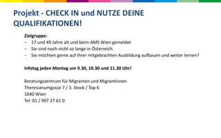Projekt - CHECK IN und NUTZE DEINE
QUALIFIKATIONEN!
Zielgruppe:
 17 und 49 Jahre alt und beim AMS Wien gemeldet
 Sie sind noch nicht so lange in Österreich.
 Sie möchten gerne auf Ihrer mitgebrachten Ausbildung aufbauen und weiter lernen?
Infotag jeden Montag um 9.30, 10.30 und 11.30 Uhr!
Beratungszentrum für Migranten und Migrantinnen
Theresianumgasse 7 / 3. Stock / Top 6
1040 Wien
Tel: 01 / 997 27 61 0
 
