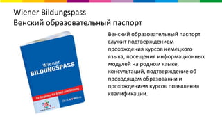 Wiener Bildungspass
Венский образовательный паспорт
Венский образовательный паспорт
служит подтверждением
прохождения курсов немецкого
языка, посещения информационных
модулей на родном языке,
консультаций, подтверждение об
проходящем образовании и
прохождением курсов повышения
квалификации.
 
