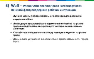 3) Waff – Wiener ArbeitnehmerInnen Förderungsfonds
Венский фонд поддержки рабочих и служащих
– Лучшие шансы профессионального развития для рабочих и
служащих в Вене
– Ликвидация существующего ущемления интересов на рынке
труда и предотвращение грозящего исключения из системы
занятости
– Способствование равенства между женщин и мужчин на рынке
труда
– Дальнейшее улучшение экономической привлекательности города
Вены
 