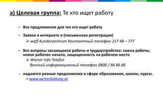 a) Целевая группа: Те кто ищет работу
– Все предложения для тех кто ищет работу
– Заявки в интернете и (письменная регистрация)
 waff-Kundenzentrum Контактный телефон 217 48 – 777
– Все вопросы касающиеся работы и трудоустройства: смена работы,
новое рабочее начало, защищенность на рабочем месте
 Wiener Info-Telefon
Венский информационный телефон 0800 / 86 86 86
- надаются разные предложения в сфере образования, школы, курсы.
> www.weiterbildung.at
 