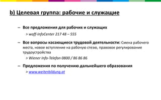 b) Целевая группа: рабочие и служащие
– Все предложения для рабочих и служащих
> waff-InfoCenter 217 48 – 555
– Все вопросы касающиеся трудовой деятельности: Смена рабочего
места, новое вступление на рабочую стезю, правовое регулирование
трудоустройства
> Wiener Info-Telefon 0800 / 86 86 86
– Предложения по получению дальнейшего образования
> www.weiterbildung.at
 