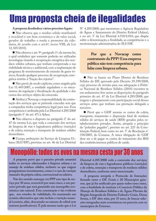 2




Uma proposta cheia de ilegalidades
   A proposta desobedece vários preceitos legais:         N° 4.285/2008, que reestrutura a Agência Reguladora
    Não observa que o resíduo sólido reutilizável        de Águas e Saneamento do Distrito Federal (Adasa),
e reciclável é um bem econômico e de valor social,        e no art. 3° da Lei Distrital 4.518/2.010, que dispõe
gerador de trabalho e renda e promotor da cida-           sobre a denominação, a finalidade, as competências e a
dania, de acordo com o art.6º, inciso VIII, da Lei        reestruturação administrativa do SLU/DF.
12.305/2010;
    Não observa o art. 9º, parágrafo 1º, da mesma lei,
                                                                  Por que a Novacap como
o qual estabelece que somente poderão ser utilizadas
tecnologias visando à recuperação energética dos resí-         contratante da PPP? Essa empresa
duos sólidos urbanos, que tenham comprovada a sua              pública não tem competência para
viabilidade técnica e ambiental, com a implantação de          lidar com limpeza urbana.
programa de monitoramento de emissão de gases tó-
xicos, ficando qualquer processo de recuperação ener-
gética restrito à “fração dos rejeitos”.                       Não se baseia no Plano Diretor de Resíduos
                                                          Sólidos do DF, aprovado pelo Decreto 29.399/2008,
    Não prevê, de modo explícito, como exigido pela      cujo processo de revisão para sua adequação à Políti-
Lei 11.445/2007, a entidade reguladora e os meca-         ca Nacional de Resíduos Sólidos (2010) encontra-se
nismos da regulação e fiscalização da qualidade e dos     em andamento; fere assim as disposições do parágrafo
custos dos serviços objeto da concessão.                  primeiro do art. 47 da Lei Distrital 4.285/2008, que
    Atribui à Novacap a responsabilidade da contra-      exigem o planejamento com participação social desses
tação dos serviços que se pretende conceder sem que       serviços antes que tenham sua prestação delegada a
a companhia tenha competência legal para isso. Essa       terceiros.
competência é atribuída pela Lei Distrital 4.285/2008          Prevê que o GDF assuma os custos da coleta,
(parágrafo 5° do art. 47) à Adasa.                        transporte, tratamento e disposição final de resíduos
    Não observa o disposto no parágrafo 2° do art.       sólidos de serviços de saúde (RSS) gerados pelos es-
47 da mesma Lei, que veda a concessão dos serviços        tabelecimentos privados. Assim, atropela o princípio
de limpeza de vias e logradouros públicos (varrição)      do “poluidor pagador”, previsto no art. 225 da Cons-
e de coleta, remoção e transporte de resíduos sólidos     tituição Federal, bem como no art. 3° da Resolução n°
domiciliares.                                             358/2005, do Conama. A única obrigação do GDF
    Usurpa atribuições do Serviço de Limpeza Ur-         deve ser a de pagar os custos do tratamento dos RSS
bana (SLU/DF), previstas no art. 46 da Lei Distrital      dos estabelecimentos públicos de saúde.


    Monopólio: todos os ovos na mesma cesta por 30 anos
    A proposta prevê que o parceiro privado assumirá      Distrital 4.285/2008 veda a concessão dos serviços
todos os serviços relacionados à limpeza urbana e ao      de limpeza de vias e logradouros públicos (varrição)
manejo de resíduos sólidos, inclusive os que exigem       e de coleta, remoção e transporte de resíduos sólidos
pouquíssimos investimentos, como é o caso da varrição     domiciliares, conforme antes mencionado.
manual e da própria coleta, convencional ou seletiva.        A proposta atropela o Protocolo de Intenções
    Não faz sentido outorgar via PPP esse tipo de ser-    firmado entre o DF, Goiás e 20 Municípios goia-
viço por 30 anos, renovável por mais cinco, a um par-     nos, que já foi ratificado por quase todos esses entes,
ceiro privado que terá garantido um monopólio eco-        com a finalidade de instituir o Consórcio Público de
nômico não natural. Esta constatação é tão evidente       Manejo de Resíduos Sólidos e de Águas Pluviais da
que, nos estudos de viabilidade, foi examinado um         Região Integrada do Distrito Federal e Goiás. Dessa
cenário alternativo que não incluía a varrição manu-      forma, o DF abre mão, por 35 anos, de buscar solu-
al (cenário, aliás, descartado na minuta de edital sem    ções integradas mais econômicas em parceria com os
maiores justificativas). É pela mesma razão que a Lei     municípios do Entorno.
 