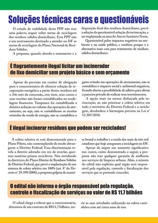 3




Soluções técnicas caras e questionáveis
   O estudo de viabilidade desta PPP não traz         disposição final dos resíduos domiciliares, prevê
uma palavra sequer sobre metas de reciclagem          a adoção da questionável solução da incineração, a
dos resíduos sólidos domiciliares. Esta PPP não       ser implantada na área do Aterro Sanitário Norte.
é um instrumento destinado a atender no DF as            Questionável pelos impactos negativos no am-
metas de reciclagem do Plano Nacional de Resí-        biente e na saúde pública, e também porque é a
duos Sólidos.                                         alternativa mais cara para tratamento de resíduos
   A proposta, quando aborda o tratamento e a         sólidos domiciliares.



 É ﬂagrantemente ilegal licitar um incinerador
 de lixo domiciliar sem projeto básico e sem orçamento
    Apesar da previsão em caráter de obrigação        gasto evitado nas operações de aterramento, não se
 para o concessionário de oferecer solução de re-     contabiliza o impacto social e ambiental negativos,
 cuperação energética a partir destes resíduos até    ficando aberta a possibilidade de aditivo para aliviar
 o 24o mês da concessão, este item, seus custos e     o parceiro privado de realizar seus investimentos.
 suas receitas não foram contabilizados na mode-         A opção mais ou menos disfarçada pela in-
 lagem financeira. Tampouco foi contabilizada a       cineração, ao não priorizar a coleta seletiva em
 drástica redução no volume das operações de ater-    todo o território do Distrito Federal e a recicla-
 ramento, ou seja, não se contabilizam as receitas    gem, desobedece à hierarquia prevista na Lei n°
 oriundas da venda de energia, não se contabiliza o   12.305/2010.



 É ilegal incinerar resíduos que podem ser reciclados!

   A coleta seletiva só está dimensionada para o      ra brutal o trabalho e a renda dos mais de três mil
Plano Piloto, não contemplando de modo abran-         catadores que hoje asseguram a reciclagem no DF.
gente o Distrito Federal. Essa discriminação re-         Apesar de impor um aumento significativo
vela a diretriz adotada: em vez de reciclar, quei-    nos custos, como demonstrado a seguir, a pro-
mar matérias primas recicláveis. Não atendendo        posta não traz qualquer garantia de melhoria
às diretrizes do Plano Diretor de Resíduos Sólidos    nos serviços de limpeza urbana. Aliás, a minuta
do Distrito Federal, que prevê a implantação de um    do edital não explicita qual órgão será respon-
sistema de coleta seletiva em 100% (art. 8° do De-    sável pela regulação, controle e fiscalização dos
creto n° 29.399/2008), a proposta golpeia de manei-   serviços que se pretende conceder.



 O edital não informa o órgão responsável pela regulação,
 controle e ﬁscalização de serviços no valor de R$ 11,7 bilhões
  O edital chega a tolerar que a concessionária,      cie as suas atividades utilizando na coleta cami-
detentora de um contrato de R$11,7 bilhões, ini-      nhões com até cinco anos de uso.
 