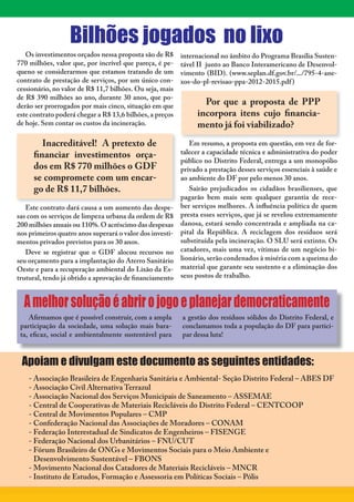 4



                  Bilhões jogados no lixo
   Os investimentos orçados nessa proposta são de R$      internacional no âmbito do Programa Brasília Susten-
770 milhões, valor que, por incrível que pareça, é pe-    tável II junto ao Banco Interamericano de Desenvol-
queno se considerarmos que estamos tratando de um         vimento (BID). (www.seplan.df.gov.br/.../795-4-ane-
contrato de prestação de serviços, por um único con-      xos-do-pl-revisao-ppa-2012-2015.pdf )
cessionário, no valor de R$ 11,7 bilhões. Ou seja, mais
de R$ 390 milhões ao ano, durante 30 anos, que po-
derão ser prorrogados por mais cinco, situação em que             Por que a proposta de PPP
este contrato poderá chegar a R$ 13,6 bilhões, a preços         incorpora itens cujo financia-
de hoje. Sem contar os custos da incineração.                   mento já foi viabilizado?
        Inacreditável! A pretexto de                         Em resumo, a proposta em questão, em vez de for-
     financiar investimentos orça-                        talecer a capacidade técnica e administrativa do poder
                                                          público no Distrito Federal, entrega a um monopólio
     dos em R$ 770 milhões o GDF                          privado a prestação desses serviços essenciais à saúde e
     se compromete com um encar-                          ao ambiente do DF por pelo menos 30 anos.
     go de R$ 11,7 bilhões.                                  Sairão prejudicados os cidadãos brasilienses, que
                                                          pagarão bem mais sem qualquer garantia de rece-
   Este contrato dará causa a um aumento das despe-       ber serviços melhores. A influência política de quem
sas com os serviços de limpeza urbana da ordem de R$      presta esses serviços, que já se revelou extremamente
200 milhões anuais ou 110%. O acréscimo das despesas      danosa, estará sendo concentrada e ampliada na ca-
nos primeiros quatro anos superará o valor dos investi-   pital da República. A reciclagem dos resíduos será
mentos privados previstos para os 30 anos.                substituída pela incineração. O SLU será extinto. Os
   Deve se registrar que o GDF alocou recursos no         catadores, mais uma vez, vítimas de um negócio bi-
seu orçamento para a implantação do Aterro Sanitário      lionário, serão condenados à miséria com a queima do
Oeste e para a recuperação ambiental do Lixão da Es-      material que garante seu sustento e a eliminação dos
trutural, tendo já obtido a aprovação de financiamento    seus postos de trabalho.



    A melhor solução é abrir o jogo e planejar democraticamente
    Afirmamos que é possível construir, com a ampla       a gestão dos resíduos sólidos do Distrito Federal, e
 participação da sociedade, uma solução mais bara-        conclamamos toda a população do DF para partici-
 ta, eficaz, social e ambientalmente sustentável para     par dessa luta!



 Apoiam e divulgam este documento as seguintes entidades:
    - Associação Brasileira de Engenharia Sanitária e Ambiental- Seção Distrito Federal – ABES DF
    - Associação Civil Alternativa Terrazul
    - Associação Nacional dos Serviços Municipais de Saneamento – ASSEMAE
    - Central de Cooperativas de Materiais Recicláveis do Distrito Federal – CENTCOOP
    - Central de Movimentos Populares – CMP
    - Confederação Nacional das Associações de Moradores – CONAM
    - Federação Interestadual de Sindicatos de Engenheiros – FISENGE
    - Federação Nacional dos Urbanitários – FNU/CUT
    - Fórum Brasileiro de ONGs e Movimentos Sociais para o Meio Ambiente e
      Desenvolvimento Sustentável – FBONS
    - Movimento Nacional dos Catadores de Materiais Recicláveis – MNCR
    - Instituto de Estudos, Formação e Assessoria em Políticas Sociais – Pólis
 