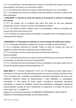O 7.1.5. As professoras e demais profissionais conhecem os familiares das crianças (seus nomes,
onde trabalham, onde moram, se as criança têm irmãos)?
O 7.1.6. Há critérios para matrícula das crianças, amplamente discutidos com a comunidade?
O 7.1.7. Os familiares das crianças com deficiência são bem acolhidos e conhecem o direito de seus
filhos à educação?
O INDICADOR 7.2. Garantia do direito das famílias de acompanhar as vivências e produções
das crianças
O 7.2.1. Há reuniões com os familiares pelo menos três vezes por ano para apresentar
planejamentos, discutir e avaliar as vivências e produções das crianças?
O 7.2.2. Os familiares recebem relatórios sobre as aprendizagens, vivências e produções das
crianças, pelo menos duas vezes ao ano?
O 7.2.3. Familiares de crianças novatas são auxiliados e encorajados a ficar na instituição até que as
mesmas se sintam seguras?


O INDICADOR 7.3. Participação da instituição na rede de proteção dos direitos das crianças
O 7.3.1. A instituição acompanha a frequência das crianças e investiga as razões das faltas?
O 7.3.2. A instituição encaminha ao Conselho Tutelar os casos de crianças com sinais de
negligência, violência doméstica, exploração sexual e trabalho infantil?
O 7.3.3. A instituição comunica os casos de doenças infecciosas às famílias e ao
Sistema de Saúde?
O 7.3.4. A instituição encaminha para a sala de recursos multifuncionais as crianças com deficiência
que necessitam de atendimento educacional especializado?
O 7.3.5. A Secretaria Municipal de Educação informa as instituições de educação infantil sobre os
serviços de educação especial existentes (Saiba Mais 11)?


SAIBA MAIS 11 – O Decreto Presidencial nº 6.571, de 17 de setembro de 2008, dispõe sobre o
apoio técnico e financeiro da União aos sistemas públicos de ensino dos Estados, do Distrito Federal
e dos municípios para a ampliação do atendimento educacional especializado aos alunos com
deficiência, transtornos globais do desenvolvimento e altas habilidades ou superdotação,
matriculados na rede pública de ensino regular. Considera-se atendimento educacional
especializado “o conjunto de atividades, recursos de acessibilidade e pedagógicos organizados
institucionalmente, prestado de forma complementar ou suplementar à formação dos alunos no
ensino regular” (art. 1º, parágrafo 1º).
Explique a cor atribuída aos Indicadores da DIMENSÃO COOPERAÇÃO E TROCA COM AS
FAMÍLIAS E PARTICIPAÇÃO NA REDE DE PROTEÇÃO SOCIAL


EMEB Antonio José Mantuan                                                                          100
 