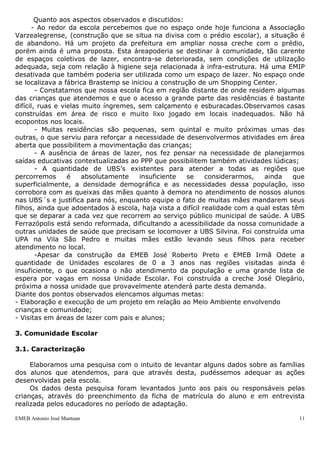 Quanto aos aspectos observados e discutidos:
       - Ao redor da escola percebemos que no espaço onde hoje funciona a Associação
Varzealegrense, (construção que se situa na divisa com o prédio escolar), a situação é
de abandono. Há um projeto da prefeitura em ampliar nossa creche com o prédio,
porém ainda é uma proposta. Esta áreapoderia se destinar à comunidade, tão carente
de espaços coletivos de lazer, encontra-se deteriorada, sem condições de utilização
adequada, seja com relação à higiene seja relacionada à infra-estrutura. Há uma EMIP
desativada que também poderia ser utilizada como um espaço de lazer. No espaço onde
se localizava a fábrica Brastemp se iniciou a construção de um Shopping Center.
        - Constatamos que nossa escola fica em região distante de onde residem algumas
das crianças que atendemos e que o acesso a grande parte das residências é bastante
difícil, ruas e vielas muito íngremes, sem calçamento e esburacadas.Observamos casas
construídas em área de risco e muito lixo jogado em locais inadequados. Não há
ecopontos nos locais.
        - Muitas residências são pequenas, sem quintal e muito próximas umas das
outras, o que serviu para reforçar a necessidade de desenvolvermos atividades em área
aberta que possibilitem a movimentação das crianças;
        - A ausência de áreas de lazer, nos fez pensar na necessidade de planejarmos
saídas educativas contextualizadas ao PPP que possibilitem também atividades lúdicas;
        - A quantidade de UBS‟s existentes para atender a todas as regiões que
percorremos       é    absolutamente   insuficiente   se     considerarmos,   ainda    que
superficialmente, a densidade demográfica e as necessidades dessa população, isso
corrobora com as queixas das mães quanto à demora no atendimento de nossos alunos
nas UBS´s e justifica para nós, enquanto equipe o fato de muitas mães mandarem seus
filhos, ainda que adoentados à escola, haja vista a difícil realidade com a qual estas têm
que se deparar a cada vez que recorrem ao serviço público municipal de saúde. A UBS
Ferrazópolis está sendo reformada, dificultando a acessibilidade da nossa comunidade a
outras unidades de saúde que precisam se locomover a UBS Silvina. Foi construída uma
UPA na Vila São Pedro e muitas mães estão levando seus filhos para receber
atendimento no local.
        -Apesar da construção da EMEB José Roberto Preto e EMEB Irmã Odete a
quantidade de Unidades escolares de 0 a 3 anos nas regiões visitadas ainda é
insuficiente, o que ocasiona o não atendimento da população e uma grande lista de
espera por vagas em nossa Unidade Escolar. Foi construída a creche José Olegário,
próxima a nossa unidade que provavelmente atenderá parte desta demanda.
Diante dos pontos observados elencamos algumas metas:
- Elaboração e execução de um projeto em relação ao Meio Ambiente envolvendo
crianças e comunidade;
- Visitas em áreas de lazer com pais e alunos;

3. Comunidade Escolar

3.1. Caracterização

     Elaboramos uma pesquisa com o intuito de levantar alguns dados sobre as famílias
dos alunos que atendemos, para que através desta, pudéssemos adequar as ações
desenvolvidas pela escola.
     Os dados desta pesquisa foram levantados junto aos pais ou responsáveis pelas
crianças, através do preenchimento da ficha de matrícula do aluno e em entrevista
realizada pelos educadores no período de adaptação.

EMEB Antonio José Mantuan                                                               11
 