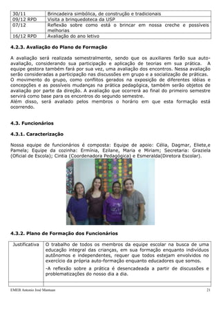 30/11              Brincadeira simbólica, de construção e tradicionais
 09/12 RPD          Visita a brinquedoteca da USP
 07/12              Reflexão sobre como está o brincar em nossa creche e possíveis
                    melhorias
 16/12 RPD          Avaliação do ano letivo

4.2.3. Avaliação do Plano de Formação

A avaliação será realizada semestralmente, sendo que os auxiliares farão sua auto-
avaliação, considerando sua participação e aplicação de teorias em sua prática. A
equipe gestora também fará por sua vez, uma avaliação dos encontros. Nessa avaliação
serão consideradas a participação nas discussões em grupo e a socialização de práticas.
O movimento do grupo, como conflitos gerados na exposição de diferentes idéias e
concepções e as possíveis mudanças na prática pedagógica, também serão objetos de
avaliação por parte da direção. A avaliação que ocorrerá ao final do primeiro semestre
servirá como base para os encontros do segundo semestre.
Além disso, será avaliado pelos membros o horário em que esta formação está
ocorrendo.


4.3. Funcionários

4.3.1. Caracterização

Nossa equipe de funcionários é composta: Equipe de apoio: Célia, Dagmar, Eliete,e
Pamela; Equipe da cozinha: Ermínia, Ezilane, Maria e Miriam; Secretaria: Graziela
(Oficial de Escola); Cintia (Coordenadora Pedagógica) e Esmeralda(Diretora Escolar).




4.3.2. Plano de Formação dos Funcionários

 Justificativa     O trabalho de todos os membros da equipe escolar na busca de uma
                   educação integral das crianças, em sua formação enquanto indivíduos
                   autônomos e independentes, requer que todos estejam envolvidos no
                   exercício da própria auto-formação enquanto educadores que somos.
                   -A reflexão sobre a prática é desencadeada a partir de discussões e
                   problematizações do nosso dia a dia.


EMEB Antonio José Mantuan                                                            21
 