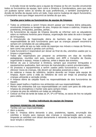 A divisão inicial de tarefas para a equipe da limpeza se fez em reunião envolvendo
todos os funcionários da equipe, bem como a Diretora e Coordenadora, para que cada
um pudesse opinar sobre as tarefas de suas preferências, e também acompanhar a
divisão de tarefas da equipe como um todo. Caso ocorra mudança de algum funcionário,
o funcionário novo que chegar assumirá as tarefas do que saiu.

       Tarefas para todos os funcionários da equipe de limpeza:

    Todos os ambientes a serem limpos devem passar por limpeza diária adequada,
     envolvendo limpeza ou lavagem de piso, limpeza de mesas e cadeiras, limpeza de
     prateleiras, brinquedos, paredes, portas...
    Os funcionários da equipe de limpeza deverão se informar com os educadores
     sobre os melhores horários para limpeza, organização das salas de aula e lavagem
     de brinquedos;
    A manutenção da higienização diária do banheiro das crianças fica sob
     responsabilidade de dois funcionários para que as crianças possam encontrá-lo
     sempre em condições de uso adequadas;
    Não usar palha de aço ou lado verde da esponjas nos móveis e mesas de fórmica,
     bem como nas portas e janelas com acrílico;
    Cada funcionário é responsável por deixar ao final do dia, utensílios usados por si,
     limpos e organizados;
    Todos são responsáveis por preparar os ambientes em dias de reuniões
     pedagógicas, reuniões com pais, reuniões com APM e Conselho de Escola,
     organizando o espaço, mesas e cadeiras, antes e depois dos eventos;
    Retirar do uso e comunicar à Diretora, sempre que encontrar brinquedos e
     equipamentos quebrados, bem serviços de manutenção a serem providenciados;
    Os produtos e equipamentos a serem usados pelos funcionários e que podem
     oferecer riscos ás crianças, não devem ser deixados acessíveis a elas;
    As cadeiras e mesas do refeitório, lactário deverão ser limpas pela equipe de
     limpeza. Assim como o chão do refeitório de verá ser limpo na presença das
     crianças utilizando a varreção úmida;
    A limpeza diária da calçada ficará na responsabilidade de dois funcionários da
     equipe;
    Repor papel toalha e higiênico nos ambientes sob sua responsabilidade;
    Manter nos ambientes sob sua responsabilidade um cesto com pano de chão para
     limpeza de emergência e manter este pano sempre limpo;
    Limpeza do piso do refeitório em todas as refeições;
    Colocar ao final da tarde de todas as 3ª, 5ª e 6ª feiras, os sacos de lixo na calçada
     para coleta;

                            Tarefas individuais da equipe de limpeza

     DAGMAR FERREIRA DE FRANÇA
     Tarefas sob sua responsabilidade:
    Abrir a escola;
    Sala 5: limpeza diária deixando o piso, prateleiras, tapete, arrumação dos
     colchões e lençóis para repouso das crianças e reorganização após o uso,
     limpando os colchões com álcool diariamente e retirando os lençóis dos colchões,
     lavar lençóis e edredons;


EMEB Antonio José Mantuan                                                               23
 