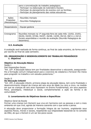 para a concretização do trabalho pedagógico;
                   - Participar na elaboração do Calendário Escolar;
                   - Participar do planejamento de eventos com as famílias;
                   - Participar do planejamento das visitas educativas.


    Ações     - Reuniões mensais
  Propostas   - Reuniões Pedagógicas
(Metodologia)

Responsáveis - Equipe gestora


Cronograma         Reuniões mensais na 1ª segunda-feira de cada mês: 22/02, 23/03,
                   05/04, 03/05; 07/06; 05/07; 26/08; 13/09; 05/10; 08/11 e 10/12.
                   Exceto assembléias e reunião de avaliação (Reunião Pedagógica de
                   dezembro).

     6.3. Avaliação

A avaliação será realizada de forma contínua, ao final de cada encontro, de forma oral e
por escrito ao final de cada semestre.

III. ORGANIZAÇÃO E DESENVOLVIMENTO DO TRABALHO PEDAGÓGICO
    1. Objetivos

Objetivo da Educação Básica
Seção I
Das Disposições Gerais
“Art. 22º. A Educação básica tem por finalidades desenvolver o educando, assegurando-
lhe a formação comum indispensável para o exercício da cidadania e fornecer-lhe meios
para progredir no trabalho e em estudos posteriores.”

Seção II
Da Educação Infantil
“Art. 29º. A educação infantil, primeira etapa da educação básica, tem como finalidade o
desenvolvimento integral da criança até seis anos de idade (ou zero a cinco, na medida
em que as crianças de seis anos ingressem no Ensino Fundamental), em seus aspectos
físico, psicológico, intelectual e social, complementando a ação da família e da
comunidade.”

     2. Levantamento de Objetivos Gerais e Específicos

Objetivo Geral da Escola
Formar uma criança (um Homem) que viva em harmonia com as pessoas e com o meio
ambiente em que vive, agindo de maneira coerente com o que sente e pensa.
A educação deve proporcionar a formação íntegra do ser humano, englobando seus
aspectos físicos, morais e sociais, respeitando sua religiosidade baseando-se no conceito
da ONU, de que o Homem é um ser bio-psico-social.


EMEB Antonio José Mantuan                                                              30
 