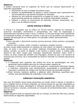 Objetivos:
A prática educativa deve se organizar de forma que as crianças desenvolvam as
seguintes capacidades:
          Familiarizar-se com a imagem do próprio corpo;
          Explorar as possibilidades de gestos e ritmos corporais para expressarem-se
          nas brincadeiras e nas demais situações de interação;
          Deslocar-se com destreza progressiva no espaço ao andar, correr, pular, etc.,
          desenvolvendo atitude de confiança nas próprias capacidades motoras;
          Explorar e utilizar os movimentos de preensão, encaixe, lançamento, etc.,
          para o uso de objetos diversos.

                               ARTES VISUAIS E MÚSICA

A música é a linguagem que se traduz em formas sonoras capazes de expressar e
comunicar sensações, sentimentos e pensamentos, por meio da organização e
relacionamento expressivo entre o som e o silêncio. É uma das formas mais importantes
de expressão humana, em todas as culturas, o que por si só já justifica sua presença no
contexto da educação de um modo geral e na educação infantil, particularmente.
Objetivos:
      Ouvir, perceber e discriminar eventos sonoros diversos, fontes sonoras e produções
       musicais;
      Brincar com a música, imitar, inventar e reproduzir criações musicais.
As artes visuais estão presentes no cotidiano da vida infantil. Ao rabiscar e desenhar no
chão, na areia e nos muros, ao utilizar materiais encontrados ao acaso (gravetos,
pedras, carvão), ao pintar os objetos e até mesmo o próprio corpo, a criança pode
utilizar-se das artes visuais para expressar experiências sensíveis. Assim como a
música, as artes visuais são também uma linguagem, através da qual o ser humano se
expressa ese comunica, daí a necessidade de estarem inseridas no contexto educacional
escolar.
Objetivos:
       A instituição deve organizar sua prática em torno da aprendizagem em arte,
       garantindo oportunidades para que as crianças sejam capazes de:
       Ampliar o conhecimento de mundo que possuem, manipulando diferentes objetos
       e materiais, explorando suas características, propriedades e possibilidades de
       manuseio e entrando em contato com formas diversas de expressão artística;
      Utilizar diversos materiais gráficos e plásticos sobre diferentes superfícies para
       ampliar suas possibilidades de expressão e comunicação.

                            CIÊNCIAS E EDUCAÇÃO AMBIENTAL

Este eixo de trabalho reúne temas pertinentes ao mundo social e natural. A intenção é
que o trabalho ocorra de forma integrada, ao mesmo tempo em que são respeitadas as
especificidades de fontes, abordagens e enfoques advindos dos diferentes campos das
ciências humanas e naturais, construindo um conjunto de conhecimentos sobre o mundo
que nos cerca.
Objetivos:
A ação educativa deve se organizar para que as crianças, ao final dos três anos, tenham
desenvolvido as seguintes capacidades:



EMEB Antonio José Mantuan                                                              33
 