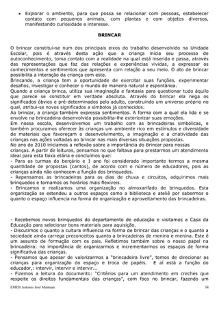 Explorar o ambiente, para que possa se relacionar com pessoas, estabelecer
        contato com pequenos animais, com plantas e com objetos diversos,
        manifestando curiosidade e interesse.

                                      BRINCAR

O brincar constitui-se num dos principais eixos do trabalho desenvolvido na Unidade
Escolar, pois é através desta ação que a criança inicia seu processo de
autoconhecimento, toma contato com a realidade na qual está inserida e passa, através
das representações que faz das relações e experiências vividas, a expressar os
conhecimentos e sentimentos que apresenta com relação a seu meio. O ato de brincar
possibilita a interação da criança com este.
Brincando, a criança tem a oportunidade de exercitar suas funções, experimentar
desafios, investigar e conhecer o mundo de maneira natural e espontânea.
Quando a criança brinca, utiliza sua imaginação e fantasia para questionar tudo àquilo
que parece se constituir em verdade absoluta. Através do brincar ela nega os
significados óbvios e pré-determinados pelo adulto, construindo um universo próprio no
qual, atribui-se novos significados a símbolos já conhecidos.
Ao brincar, a criança também expressa sentimentos. A forma com a qual ela lida e se
envolve na brincadeira desenvolvida possibilita-lhe exteriorizar suas emoções.
Em nossa escola, desenvolvemos um trabalho com as brincadeiras simbólicas, e
também procuramos oferecer às crianças um ambiente rico em estímulos e diversidade
de materiais que favoreçam o desenvolvimento, a imaginação e a criatividade das
crianças nas ações voltadas ao brincar nas mais diversas situações propostas.
No ano de 2010 iniciamos a reflexão sobre a importância do Brincar para nossas
crianças. A partir de leituras, pensamos no que faltava para prestarmos um atendimento
ideal para esta faixa etária e concluímos que:
- Para as turmas do berçário e 1 ano foi considerado importante termos a mesma
quantidade de propostas (cantos), de acordo com o número de educadores, pois as
crianças ainda não conhecem a função dos brinquedos.
- Repensamos as brincadeiras para os dias de chuva e circuitos, adquirimos mais
brinquedos e tornamos os horários mais flexíveis.
- Brincamos e realizamos uma organização no almoxarifado de brinquedos. Esta
organização se estendeu a outros espaços como a biblioteca e ateliê por sabermos o
quanto o espaço influencia na forma de organização e aproveitamento das brincadeiras.



- Recebemos novos brinquedos do departamento de educação e visitamos a Casa da
Educação para selecionar bons materiais para aquisição.
- Discutimos o quanto a cultura influencia na forma de brincar das crianças e o quanto a
sociedade ainda carrega preconceitos quanto a brincadeiras de menino e menina. Este é
um assunto de formação com os pais. Refletimos também sobre o nosso papel na
brincadeira: na importância de organizarmos e incrementarmos os espaços de forma
significativa das crianças.
- Pensamos que apesar de valorizarmos a “brincadeira livre”, temos de direcionar as
crianças para organização do espaço e troca de papéis. E aí está a função do
educador,: intervir, intervir e intervir...
- Fizemos a leitura do documento: “Critérios para um atendimento em creches que
respeite os direitos fundamentais das crianças”, com foco no brincar, fazendo um
EMEB Antonio José Mantuan                                                             34
 