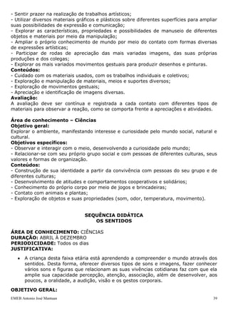 - Sentir prazer na realização de trabalhos artísticos;
- Utilizar diversos materiais gráficos e plásticos sobre diferentes superfícies para ampliar
suas possibilidades de expressão e comunicação;
- Explorar as características, propriedades e possibilidades de manuseio de diferentes
objetos e materiais por meio da manipulação;
- Ampliar o próprio conhecimento de mundo por meio do contato com formas diversas
de expressões artísticas;
- Participar de rodas de apreciação das mais variadas imagens, das suas próprias
produções e dos colegas;
- Explorar os mais variados movimentos gestuais para produzir desenhos e pinturas.
Conteúdos:
- Cuidado com os materiais usados, com os trabalhos individuais e coletivos;
- Exploração e manipulação de materiais, meios e suportes diversos;
- Exploração de movimentos gestuais;
- Apreciação e identificação de imagens diversas.
Avaliação:
A avaliação deve ser contínua e registrada a cada contato com diferentes tipos de
materiais para observar a reação, como se comporta frente a apreciações e atividades.

Área de conhecimento – Ciências
Objetivo geral:
Explorar o ambiente, manifestando interesse e curiosidade pelo mundo social, natural e
cultural.
Objetivos específicos:
- Observar e interagir com o meio, desenvolvendo a curiosidade pelo mundo;
- Relacionar-se com seu próprio grupo social e com pessoas de diferentes culturas, seus
valores e formas de organização.
Conteúdos:
- Construção de sua identidade a partir da convivência com pessoas do seu grupo e de
diferentes culturas;
- Desenvolvimento de atitudes e comportamentos cooperativos e solidários;
- Conhecimento do próprio corpo por meio de jogos e brincadeiras;
- Contato com animais e plantas;
- Exploração de objetos e suas propriedades (som, odor, temperatura, movimento).


                                SEQUÊNCIA DIDÁTICA
                                   OS SENTIDOS

ÁREA DE CONHECIMENTO: CIÊNCIAS
DURAÇÃO: ABRIL À DEZEMBRO
PERIODICIDADE: Todos os dias
JUSTIFICATIVA:

       A criança desta faixa etária está aprendendo a compreender o mundo através dos
       sentidos. Desta forma, oferecer diversos tipos de sons e imagens, fazer conhecer
       vários sons e figuras que relacionam as suas vivências cotidianas faz com que ela
       amplie sua capacidade percepção, atenção, associação, além de desenvolver, aos
       poucos, a oralidade, a audição, visão e os gestos corporais.

OBJETIVO GERAL:
EMEB Antonio José Mantuan                                                                 39
 