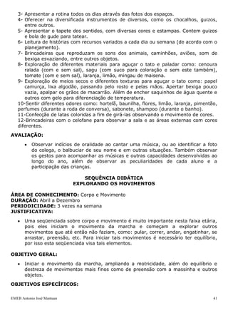 3- Apresentar a rotina todos os dias através das fotos dos espaços.
   4- Oferecer na diversificada instrumentos de diversos, como os chocalhos, guizos,
      entre outros.
   5- Apresentar o tapete dos sentidos, com diversas cores e estampas. Contem guizos
      e bola de gude para tatear.
   6- Leitura de histórias com recursos variados a cada dia ou semana (de acordo com o
      planejamento).
   7- Brincadeiras que reproduzam os sons dos animais, caminhões, aviões, som de
      bexiga esvaziando, entre outros objetos.
   8- Exploração de diferentes materiais para aguçar o tato e paladar como: cenoura
      ralada (com e sem sal), sagu (com suco para coloração e sem este também),
      tomate (com e sem sal), laranja, limão, mingau de maisena.
   9- Exploração de meios secos e diferentes texturas para aguçar o tato como: papel
      camurça, lixa algodão, passando pelo rosto e pelas mãos. Apertar bexiga pouco
      vazia, apalpar os grãos de macarrão. Além de encher saquinhos de água quente e
      outros com gelo para diferenciação de temperatura.
   10-Sentir diferentes odores como: hortelã, baunilha, flores, limão, laranja, pimentão,
   perfumes (durante a roda de conversa), sabonete, shampoo (durante o banho).
   11-Confecção de latas coloridas a fim de girá-las observando o movimento de cores.
   12-Brincadeiras com o celofane para observar a sala e as áreas externas com cores
   diferentes.

AVALIAÇÃO:

           Observar indícios de oralidade ao cantar uma música, ou ao identificar a foto
           do colega, o balbuciar de seu nome e em outras situações. Também observar
           os gestos para acompanhar as músicas e outras capacidades desenvolvidas ao
           longo do ano, além de observar as peculiaridades de cada aluno e a
           participação das crianças.

                                SEQUÊNCIA DIDÁTICA
                            EXPLORANDO OS MOVIMENTOS

ÁREA DE CONHECIMENTO: Corpo e Movimento
DURAÇÃO: Abril a Dezembro
PERIODICIDADE: 3 vezes na semana
JUSTIFICATIVA:

       Uma seqüenciada sobre corpo e movimento é muito importante nesta faixa etária,
       pois eles iniciam o movimento da marcha e começam a explorar outros
       movimentos que até então não faziam, como: pular, correr, andar, engatinhar, se
       arrastar, preensão, etc. Para iniciar tais movimentos é necessário ter equilíbrio,
       por isso esta seqüenciada visa tais elementos.

OBJETIVO GERAL:

       Iniciar o movimento da marcha, ampliando a motricidade, além do equilíbrio e
       destreza de movimentos mais finos como de preensão com a massinha e outros
       objetos.

OBJETIVOS ESPECÍFICOS:

EMEB Antonio José Mantuan                                                              41
 