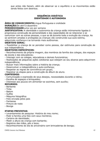 que antes não faziam, além de observar se o equilíbrio e os movimentos estão
       sendo feitos com destreza.


                              SEQUÊNCIA DIDÁTICA
                            IDENTIDADE E AUTONOMIA

ÁREA DE CONHECIMENTO:Língua Portuguesa e oralidade
DURAÇÃO:De abril à dezembro
PERIODICIDADE:uma vez por semana
JUSTIFICATIVA: A identidade e autonomia da criança estão intimamente ligadas à
progressiva construção da personalidade e das capacidades de se relacionar e se
comunicar com as outras pessoas, o que se dá durante toda a evolução da criança. Ao
se sentirem amadas e protegidas as crianças vão construindo sua auto-estima,
adquirindo confiança e se tornando mais autônomas.
OBJETIVO GERAL:
- Possibilitar a criança de se perceber como pessoa, dar estímulos para construção de
sua independência.
OBJETIVOS ESPECÍFICOS:
- Reconhecimento da própria imagem, dos membros da família dos colegas, dos espaços
da escola e das educadoras;
- Interagir com os colegas, educadoras e demais funcionários;
- Realizações de pequenas ações cotidianas que estejam ao seu alcance para adquirirem
independência;
- Buscar mais informações sobre a história da criança;
- Desenvolver a independência e auto-confiança;
- Respeitar as regras de convivência em grupo;
- Registrar as etapas para a construção do álbum do aluno.
CONTEÚDOS:
- Comunicação e expressão de seus desejos, necessidades durante a rotina;
- Escolha de espaços e brinquedos;
- Interesse aos poucos em alimentar-se sozinhos, sem auxílio;
RECURSOS:
- Barbante
- Tinta
- Batom
- Sulfite
- Máquina fotográfica
- Foto enviada pelos pais
- Fantasias
- Pintura de rosto
- Bexiga

ETAPAS PREVISTAS:
- Levantamento de pesquisa: História do meu nome;
- Pedir à família uma foto com seus membros;
- Carteira de identidade;
- Medir a altura da criança com barbante;
- Registros das mãos, pés e boca;
- Reconhecimento do dia do aniversário com brincadeiras de bexiga;

EMEB Antonio José Mantuan                                                          43
 
