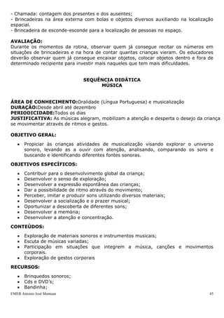 - Chamada: contagem dos presentes e dos ausentes;
- Brincadeiras na área externa com bolas e objetos diversos auxiliando na localização
espacial.
- Brincadeira de esconde-esconde para a localização de pessoas no espaço.

AVALIAÇÃO:
Durante os momentos da rotina, observar quem já consegue recitar os números em
situações de brincadeiras e na hora de contar quantas crianças vieram. Os educadores
deverão observar quem já consegue encaixar objetos, colocar objetos dentro e fora de
determinado recipiente para investir mais naqueles que tem mais dificuldades.


                                 SEQUÊNCIA DIDÁTICA
                                      MÚSICA


ÁREA DE CONHECIMENTO:Oralidade (Língua Portuguesa) e musicalização
DURAÇÃO:Desde abril até dezembro
PERIODICIDADE:Todos os dias
JUSTIFICATIVA: As músicas alegram, mobilizam a atenção e desperta o desejo da criança
se movimentar através de ritmos e gestos.

OBJETIVO GERAL:

       Propiciar às crianças atividades de musicalização visando explorar o universo
       sonoro, levando as a ouvir com atenção, analisando, comparando os sons e
       buscando e identificando diferentes fontes sonoras.

OBJETIVOS ESPECÍFICOS:

       Contribuir para o desenvolvimento global da criança;
       Desenvolver o senso de exploração;
       Desenvolver a expressão espontânea das crianças;
       Dar a possibilidade de ritmo através do movimento;
       Perceber, imitar e produzir sons utilizando diversos materiais;
       Desenvolver a socialização e o prazer musical;
       Oportunizar a descoberta de diferentes sons;
       Desenvolver a memória;
       Desenvolver a atenção e concentração.

CONTEÚDOS:

       Exploração de materiais sonoros e instrumentos musicais;
       Escuta de músicas variadas;
       Participação em situações que integrem a música, canções e movimentos
       corporais.
       Exploração de gestos corporais

RECURSOS:

       Brinquedos sonoros;
       Cds e DVD‟s;
       Bandinha;
EMEB Antonio José Mantuan                                                          45
 