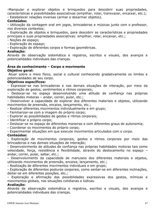 -Manipular e explorar objetos e brinquedos para descobrir suas propriedades,
características e possibilidades associativas (empilhar, rolar, transvazar, encaixar, etc.);
- Estabelecer relações inversas (armar e desarmar objetos).
Conteúdos:
- Utilização da contagem oral em jogos, brincadeiras e músicas junto com o professor,
nos diversos contextos;
- Exploração de objetos e brinquedos, para descobrir as características e propriedades
principais e suas propriedades associativas: empilhar, rolar, encaixar, etc.;
- Noções de espaço;
- Exploração do espaço;
- Exploração de diferentes corpos e formas geométricas.
Avaliação:
Através de observação sistemática e registros, escritos e visuais, dos avanços e
potencialidades individuais das crianças.

Área de conhecimento – Corpo e movimento
Objetivo geral:
 Atuar sobre o meio físico, social e cultural conhecendo gradativamente os limites e
potencialidades de seu corpo.
Objetivos específicos:
- Expressar-se nas brincadeiras e nas demais situações de interação, por meio da
exploração de gestos, sentimentos e ritmos corporais;
- Deslocar-se no espaço desenvolvendo uma atitude de confiança nas próprias
habilidades motoras – andar, correr, pular, etc.;
- Desenvolver a capacidade de explorar dos diferentes materiais e objetos, utilizando
movimentos de preensão, encaixe, lançamento, etc.;
- Realizar diferentes movimentos individualmente e em grupo;
- Familiarizar-se com a imagem do próprio corpo;
- Explorar as possibilidades de gestos e ritmos corporais;
- Identificar o próprio corpo;
- Deslocar-se no espaço de diferentes maneiras e com diferentes graus de autonomia;
- Coordenar os movimentos do próprio corpo;
- Experimentar situações em que execute movimentos articulados com o corpo.
Conteúdos:
- Exploração de movimentos corporais, gestos e ritmos corporais por meio das
brincadeiras e nas demais situações de interação;
- Desenvolvimento de atitudes de confiança nas próprias habilidades motoras tais como
velocidade, força, resistência e flexibilidade, através do deslocamento no espaço –
andar, correr, pular, saltar, etc.;
- Desenvolvimento da capacidade de manuseio dos diferentes materiais e objetos,
utilizando movimentos de preensão, encaixe, lançamento, etc.;
- Realização de diferentes movimentos individuais e em grupo;
- Exploração de diferentes posturas corporais, como sentar-se em diferentes inclinações,
deitar-se em diferentes posições, etc.;
- Exploração e afirmação das possibilidades expressivas dos gestos, mímicas e
movimentos globais, nas situações cotidianas e lúdicas.
Avaliação:
Através de observação sistemática e registros, escritos e visuais, dos avanços e
potencialidades individuais das crianças.


EMEB Antonio José Mantuan                                                                 47
 