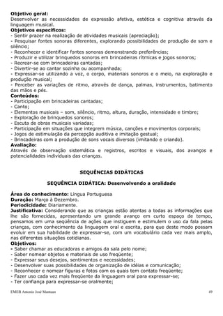 Objetivo geral:
Desenvolver as necessidades de expressão afetiva, estética e cognitiva através da
linguagem musical.
Objetivos específicos:
- Sentir prazer na realização de atividades musicais (apreciação);
- Pesquisar fontes sonoras diferentes, explorando possibilidades de produção de som e
silêncio;
- Reconhecer e identificar fontes sonoras demonstrando preferências;
- Produzir e utilizar brinquedos sonoros em brincadeiras rítmicas e jogos sonoros;
- Recrear-se com brincadeiras cantadas;
- Divertir-se ao cantar sozinha ou acompanhada;
- Expressar-se utilizando a voz, o corpo, materiais sonoros e o meio, na exploração e
produção musical;
- Perceber as variações de ritmo, através de dança, palmas, instrumentos, batimento
das mãos e pés.
Conteúdos:
- Participação em brincadeiras cantadas;
- Canto;
- Elementos musicais – som, silêncio, ritmo, altura, duração, intensidade e timbre;
- Exploração de brinquedos sonoros;
- Escuta de obras musicais variadas;
- Participação em situações que integrem música, canções e movimentos corporais;
- Jogos de estimulação da percepção auditiva e imitação gestual;
- Brincadeiras com a produção de sons vocais diversos (imitando e criando).
Avaliação:
Através de observação sistemática e registros, escritos e visuais, dos avanços e
potencialidades individuais das crianças.


                               SEQUÊNCIAS DIDÁTICAS

                    SEQUÊNCIA DIDÁTICA: Desenvolvendo a oralidade

Área do conhecimento: Língua Portuguesa
Duração: Março à Dezembro.
Periodicidade: Diariamente.
Justificativa: Considerando que as crianças estão atentas a todas as informações que
lhe são fornecidas, apresentando um grande avanço em curto espaço de tempo,
pensamos em uma seqüência de ações que instiguem e estimulem o uso da fala pelas
crianças, com conhecimento da linguagem oral e escrita, para que deste modo possam
evoluir em sua habilidade de expressar-se, com um vocabulário cada vez mais amplo,
nas diferentes situações cotidianas.
Objetivos:
- Saber chamar as educadoras e amigos da sala pelo nome;
- Saber nomear objetos e materiais de uso freqüente;
- Expressar seus desejos, sentimentos e necessidades;
- Desenvolver suas possibilidades de organização de idéias e comunicação;
- Reconhecer e nomear figuras e fotos com os quais tem contato freqüente;
- Fazer uso cada vez mais freqüente da linguagem oral para expressar-se;
- Ter confiança para expressar-se oralmente;

EMEB Antonio José Mantuan                                                          49
 
