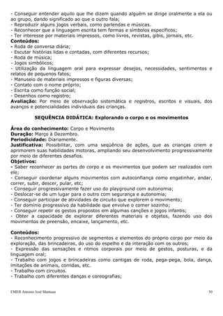 - Conseguir entender aquilo que lhe dizem quando alguém se dirige oralmente a ela ou
ao grupo, dando significado ao que o outro fala;
- Reproduzir alguns jogos verbais, como parlendas e músicas.
- Reconhecer que a linguagem escrita tem formas e símbolos específicos;
- Ter interesse por materiais impressos, como livros, revistas, gibis, jornais, etc.
Conteúdos:
- Roda de conversa diária;
- Escutar histórias lidas e contadas, com diferentes recursos;
- Roda de música;
- Jogos simbólicos;
- Utilização da linguagem oral para expressar desejos, necessidades, sentimentos e
relatos de pequenos fatos;
- Manuseio de materiais impressos e figuras diversas;
- Contato com o nome próprio;
- Escrita como função social;
- Desenhos como registro;
Avaliação: Por meio de observação sistemática e registros, escritos e visuais, dos
avanços e potencialidades individuais das crianças.

             SEQUÊNCIA DIDÁTICA: Explorando o corpo e os movimentos

Área do conhecimento: Corpo e Movimento
Duração: Março à Dezembro.
Periodicidade: Diariamente.
Justificativa: Possibilitar, com uma seqüência de ações, que as crianças criem e
aprimorem suas habilidades motoras, ampliando seu desenvolvimento progressivamente
por meio de diferentes desafios.
Objetivos:
- Saber reconhecer as partes do corpo e os movimentos que podem ser realizados com
ele;
- Conseguir coordenar alguns movimentos com autoconfiança como engatinhar, andar,
correr, subir, descer, pular, etc;
- Conseguir progressivamente fazer uso do playground com autonomia;
- Deslocar-se de um lugar para o outro com segurança e autonomia;
- Conseguir participar de atividades de circuito que explorem o movimento;
- Ter domínio progressivo da habilidade que envolve o comer sozinho;
- Conseguir repetir os gestos propostos em algumas canções e jogos infantis;
- Obter a capacidade de explorar diferentes materiais e objetos, fazendo uso dos
movimentos de preensão, encaixe, lançamento, etc.

Conteúdos:
- Reconhecimento progressivo de segmentos e elementos do próprio corpo por meio da
exploração, das brincadeiras, do uso do espelho e da interação com os outros;
- Expressão das sensações e ritmos corporais por meio de gestos, posturas, e da
linguagem oral;
- Trabalho com jogos e brincadeiras como cantigas de roda, pega-pega, bola, dança,
imitações de animais, corridas, etc.
- Trabalho com circuitos.
- Trabalho com diferentes danças e coreografias;


EMEB Antonio José Mantuan                                                         50
 