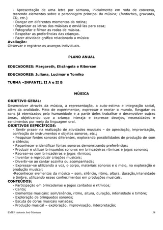- Apresentação de uma letra por semana, inicialmente em roda de conversa,
  trazendo elementos sobre o personagem principal da música; (fantoches, gravuras,
  CD, etc.)
  - Dançar em diferentes momentos da rotina;
  - Organizar as letras das músicas e enviá-las para casa;
  - Fotografar e filmar as rodas de música.
  - Respeitar as preferências das crianças.
  - Fazer atividade gráfica relacionada a música
Avaliação:
Observar e registrar os avanços individuais.


                                    PLANO ANUAL

EDUCADORES: Margareth, Elisângela e Riberson

EDUCADORES: Juliana, Lucimar e Tomiko

TURMA –INFANTIL II A e II B


                                       MÚSICA

OBJETIVO GERAL:
Desenvolver através da música, a representação, a auto-estima e integração social,
além da oralidade. Meio de experimentar, expressar e recriar o mundo. Resgatar os
sons já eternizados pela humanidade e a partir deles trabalhar e desenvolver outras
áreas, objetivando que a criança interaja e expresse desejos, necessidades e
sentimentos por meio da linguagem oral.
OBJETIVOS ESPECÍFICOS:
   - Sentir prazer na realização de atividades musicais – de apreciação, improvisação,
   confecção de instrumentos e objetos sonoros, etc.;
   - Pesquisar fontes sonoras diferentes, explorando possibilidades de produção de som
   e silêncio;
   - Reconhecer e identificar fontes sonoras demonstrando preferências;
   - Produzir e utilizar brinquedos sonoros em brincadeiras rítmicas e jogos sonoros;
   - Recrear-se com brincadeiras e jogos rítmicos;
   - Inventar e reproduzir criações musicais;
   - Divertir-se ao cantar sozinha ou acompanhada;
   - Expressar-se utilizando a voz, o corpo, materiais sonoros e o meio, na exploração e
   produção musical;
   -Reconhecer elementos da música – som, silêncio, ritmo, altura, duração,intensidade
   e timbre, utilizando esses conhecimentos em produções musicais.
CONTEÚDOS:
   - Participação em brincadeiras e jogos cantados e rítmicos;
   - Canto;
   - Elementos musicais: som/silêncio, ritmo, altura, duração, intensidade e timbre;
   - Exploração de brinquedos sonoros;
   - Escuta de obras musicais variadas;
   - Produção musical – exploração, improvisação, interpretação;

EMEB Antonio José Mantuan                                                             58
 
