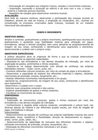 - Participação em situações que integrem música, canções e movimentos corporais;
   - Exploração, expressão e produção do silêncio e de sons com a voz, o corpo, o
   entorno e materiais sonoros diversos;
   - Repertório de canções para desenvolver memória musical.
AVALIAÇÃO:
Será feita de maneira contínua, observando a participação das crianças durante os
trabalhos, através da roda de música, a ampliação do vocabulário, etc., levando em
consideração os processos vivenciados pelas crianças, resultado de um trabalho
intencional dos educadores.


                               CORPO E MOVIMENTO

OBJETIVO GERAL:
Ampliar e controlar, gradualmente o próprio movimento, aperfeiçoando seus recursos de
deslocamento e ajustando suas habilidades motoras para utilização em jogos,
brincadeiras, danças e demais situações, bem como apropriar-se progressivamente da
imagem de seu corpo, conhecendo e identificando seus segmentos e elementos,
desenvolvendo o cuidado com o próprio corpo.

OBJETIVOS ESPECÍFICOS:
A prática educativa deve se organizar de forma a que as crianças desenvolvam
progressivamente as seguintes capacidades:
- Expressar-se nas brincadeiras e nas demais situações de interação, por meio da
exploração de gestos, sentimentos e ritmos corporais;
- Deslocar-se no espaço desenvolvendo uma atitude de confiança nas próprias
habilidades motoras – andar, correr, pular, etc.;
- Conhecer diferentes culturas corporais, por meio do contato de jogos e brincadeiras;
- Desenvolver a capacidade de explorar dos diferentes materiais e objetos, utilizando
movimentos de preensão, encaixe, lançamento, etc.;
- Realizar diferentes movimentos individualmente e em grupo;
-Apropriar-se, progressivamente, da imagem de seu corpo, conhecendo e identificando
seus segmentos;
-Desenvolver o cuidado com o corpo;
-Valorizar suas conquistas corporais e dos outros;
- Explorar possibilidades de gestos e ritmos corporais;
- Coordenar os movimentos do corpo.
CONTEÚDOS:
Expressivos;
- Exploração de movimentos corporais, gestos e ritmos corporais por meio das
brincadeiras e nas demais situações de interação;
- Conhecimento e respeito pelas culturas corporais, considerando a cultura local, nas
diversas épocas da história e por diferentes grupos sociais, por meio do resgate de
jogos, brincadeiras e danças.
Instrumentais:
- Desenvolvimento de atitudes de confiança nas próprias habilidades motoras tais como
velocidade, força, resistência e flexibilidade, através do deslocamento no espaço –
andar, correr, pular, saltar, etc.;
- Desenvolvimento da capacidade de manuseio dos diferentes materiais e objetos,
utilizando movimentos de preensão, encaixe, lançamento, etc.;
- Realização de diferentes movimentos individuais e em grupo;
EMEB Antonio José Mantuan                                                           59
 