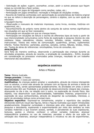 - Solicitação de ações: sugerir, aconselhar, avisar, pedir a outras pessoas que façam
coisas ou convidá-las a fazer juntas;
- Participação em jogos de linguagem como canções, rodas, etc.;
- Participação em jogos simbólicos: recreação e imitação de situações vividas;
- Reconto de histórias conhecidas com aproximação às características da história original
no que se refere à descrição de personagens, cenário e objetos, com ou sem ajuda do
educador;
Linguagem Escrita:
- Observação e manuseio de materiais impressos, como livros, revistas, histórias em
quadrinhos, etc.;
- Reconhecimento do próprio nome dentro do conjunto de outros nomes significativos
nas situações em que se fizer necessário;
- Participação em situações em que as crianças leiam;
- Participação em situações de leitura e escrita de diferentes tipos de texto a partir de
sua intencionalidade comunicativa como fonte de exploração e pesquisa (textos da vida
cotidiana: listas, calendários, rótulos, convites, bilhetes, cartas, receitas, avisos,
instrucionais. Textos dos meios de comunicação: quadrinhos, jornais, suplementos
infantis. Textos literários: parlendas, poemas, canções, contos, fábulas, lendas, mitos,
etc. Textos de obras de referencias: enciclopédias, livros de consultas, etc.
AVALIAÇÃO:
Será feita de maneira contínua, observando a participação das crianças durante as
atividades propostas, através do reconto, a ampliação do vocabulário... Enfim, levando
em consideração os processos vivenciados pelas crianças, resultado de um trabalho
intencional dos educadores.


                                   SEQUÊNCIA DIDÁTICA

                                    Artes e Música

Tema: Música ilustrada.
Tempo previsto: 2 meses.
Periodicidade: 3 vezes por semana.
Justificativa: As crianças podem ampliar o vocabulário, através da música interagindo
com os adultos, e entre elas através de cartazes com as figuras de animais e letras de
músicas escritas, sendo apresentadas gradativamente. As atividades em artes a serem
desenvolvidas têm por finalidade a promoção de desenvolvimento integral das crianças,
alcançando no dia a dia, na relação com o outro, na exploração do mundo físico, dos
objetos; visa desenvolver suas potencialidades, habilidades motoras; proporcionar a
expressão de seus conhecimentos, através do despertar da curiosidade, interesse, a
partir de atividades lúdicas como principal meio.
Objetivo específico: Expressar-se verbalmente, ampliar o repertório das canções
oferecendo estímulo visual das figuras, letras e figuras ilustradas que sejam introduzidas
gradativamente. Despertar curiosidade e interesse pela arte; desenvolver espírito de
pesquisa e descoberta, explorando e experimentando por meio dos sentidos os mais
variados materiais a que tiverem acesso, sentido, e percebendo as suas espessuras,
texturas, gostos e cheiros; conhecer e utilizar variados materiais; alcançar
independência gradativa no uso de materiais; perceber o efeito da sua ação na
utilização dos materiais; alcançar independência e iniciativa no ato de experimentar,


EMEB Antonio José Mantuan                                                               63
 