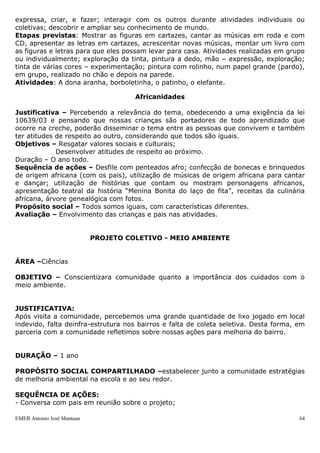 expressa, criar, e fazer; interagir com os outros durante atividades individuais ou
coletivas; descobrir e ampliar seu conhecimento de mundo.
Etapas previstas: Mostrar as figuras em cartazes, cantar as músicas em roda e com
CD, apresentar as letras em cartazes, acrescentar novas músicas, montar um livro com
as figuras e letras para que eles possam levar para casa. Atividades realizadas em grupo
ou individualmente; exploração da tinta, pintura a dedo, mão – expressão, exploração;
tinta de várias cores – experimentação; pintura com rolinho, num papel grande (pardo),
em grupo, realizado no chão e depois na parede.
Atividades: A dona aranha, borboletinha, o patinho, o elefante.

                                      Africanidades

Justificativa – Percebendo a relevância do tema, obedecendo a uma exigência da lei
10639/03 e pensando que nossas crianças são portadores de todo aprendizado que
ocorre na creche, poderão disseminar o tema entre as pessoas que convivem e também
ter atitudes de respeito ao outro, considerando que todos são iguais.
Objetivos – Resgatar valores sociais e culturais;
             Desenvolver atitudes de respeito ao próximo.
Duração – O ano todo.
Sequência de ações – Desfile com penteados afro; confecção de bonecas e brinquedos
de origem africana (com os pais), utilização de músicas de origem africana para cantar
e dançar; utilização de histórias que contam ou mostram personagens africanos,
apresentação teatral da história “Menina Bonita do laço de fita”, receitas da culinária
africana, árvore genealógica com fotos.
Propósito social – Todos somos iguais, com características diferentes.
Avaliação – Envolvimento das crianças e pais nas atividades.


                            PROJETO COLETIVO - MEIO AMBIENTE


ÁREA –Ciências

OBJETIVO – Conscientizara comunidade quanto a importância dos cuidados com o
meio ambiente.


JUSTIFICATIVA:
Após visita a comunidade, percebemos uma grande quantidade de lixo jogado em local
indevido, falta deinfra-estrutura nos bairros e falta de coleta seletiva. Desta forma, em
parceria com a comunidade refletimos sobre nossas ações para melhoria do bairro.


DURAÇÃO – 1 ano

PROPÓSITO SOCIAL COMPARTILHADO –estabelecer junto a comunidade estratégias
de melhoria ambiental na escola e ao seu redor.

SEQUÊNCIA DE AÇÕES:
- Conversa com pais em reunião sobre o projeto;

EMEB Antonio José Mantuan                                                              64
 