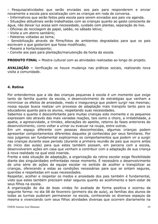 - Pesquisa/atividades que serão enviadas aos pais para responderem e enviar
novamente a escola para socialização com as crianças em roda de conversa.
- Informativos que serão feitos pela escola para serem enviados aos pais via agenda.
- Situações atitudinais serão trabalhadas com as crianças quanto ao gasto consciente de
água, não deixar luz acesa sem necessidade, cuidado com plantas, separação do lixo.
- Oficinas de reciclagem de papel, sabão, no sábado letivo;
- Visita a um aterro sanitário;
- Palestras voltadas ao tema;
- Sensibilização através de filme/fotos de ambientes degradados para que os pais
escrevam o que gostariam que fosse modificado;
- Passeio a horta/ecoponto;
- Convite aos pais para plantação/manutenção da horta da escola.

PRODUTO FINAL – Mostra cultural com as atividades realizadas ao longo do projeto.

AVALIAÇÃO – Verificação se houve mudança nas práticas sociais, realizando nova
visita a comunidade.



4. Rotina

Por entendermos que a ida das crianças pequenas à escola é um momento que exige
tanto da família quanto da escola, o desenvolvimento de estratégias que venham a
minimizar os efeitos de ansiedade, medo e insegurança que podem surgir nas mesmas;
nossa equipe busca realizar um processo de adaptação mais tranqüilo tanto para os
educadores quanto para os alunos, respeitando suas necessidades.
Sabemos o quanto é desconfortante para muitas crianças este momento e os pequenos
expressam isto através das mais variadas reações, tais como o choro, a irritabilidade, a
apatia, a agressividade, a timidez, alterações do apetite, retorno às fases anteriores do
desenvolvimento, como voltar a urinar ou evacuar na roupa, entre outras.
Em um espaço diferente com pessoas desconhecidas, algumas crianças podem
apresentar comportamentos diferentes daqueles já conhecidos por seus familiares. Por
isso julgamos ser fundamental explicarmos os comportamentos que podem vir a surgir
nas crianças durante esse período (durante a primeira reunião de pais que ocorre antes
do início das aulas) para que estes também possam, em parceria com a escola,
desenvolverem ações em casa que venham a contribuir com a adaptação de sua criança
à nova realidade na qual está inserida.
Frente a esta situação de adaptação, a organização da rotina escolar exige flexibilidade
diante das singularidades enfrentadas nesse momento. É necessário o desenvolvimento
de uma série de ações da equipe escolar no sentido de acolher e tranqüilizar as
crianças, oferecendo a estas as condições necessárias para que se sintam seguras,
queridas e respeitadas em suas necessidades.
Respeitar, acolher e respeitar os medos e ansiedade dos pais também é fundamental,
visto que estes também precisam estar seguros quanto ao acolhimento e bem-estar de
seus filhos na escola.
A organização do dia de boas vindas foi avaliada de forma positiva e ocorreu da
seguinte forma: no dia 08 de fevereiro (primeiro dia de aula), as famílias dos alunos de
todas as turmas puderam permanecer na escola, conhecendo os diversos espaços da
mesma e vivenciando com seus filhos atividades diversas que ocorrem diariamente na

EMEB Antonio José Mantuan                                                              65
 