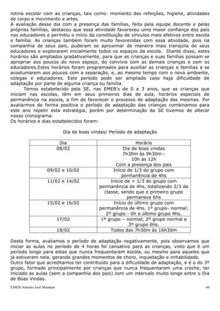 rotina escolar com as crianças, tais como: momento das refeições, higiene, atividades
de corpo e movimento e artes.
A avaliação desse dia com a presença das famílias, feita pela equipe docente e pelas
próprias famílias, destacou que essa atividade favoreceu uma maior confiança dos pais
nos educadores e permitiu o início da constituição de vínculos mais efetivos entre escola
e família. As crianças também foram muito favorecidas com essa atividade, pois na
companhia de seus pais, puderam se aproximar de maneira mais tranqüila de seus
educadores e explorarem inicialmente todos os espaços da escola. Diante disso, estes
horários são ampliados gradativamente, para que as crianças e suas famílias possam se
apropriar aos poucos do novo espaço, do convívio com as demais crianças e com os
educadores.Estes horários foram programados para auxiliar as crianças e famílias a se
acostumarem aos poucos com a separação, e, ao mesmo tempo com o novo ambiente,
colegas e educadores. Este período pode ser ampliado caso haja dificuldade de
adaptação por parte de alguma criança ou família.
      Temos estabelecido pela SE, nas EMEB‟s de 0 a 3 anos, que as crianças que
iniciam nas escolas, têm em seus primeiros dias de aula, horários especiais de
permanência na escola, a fim de favorecer o processo de adaptação das mesmas. Por
avaliarmos de forma positiva o período de adaptação das crianças combinamos para
este ano repetir esta estratégia, porém por determinação da SE tivemos de alterar
nosso cronograma.
Os horários e dias estabelecidos foram:

                              Dia de boas vindas/ Período de adaptação

                             Dia                               Horário
                            08/02                        Dia de boas vindas
                                                        7h30m às 9h30m -
                                                             10h às 12h
                                                     Com a presença dos pais
                    09/02 e 10/02                  Início de 1/3 do grupo com
                                                        permanência de 4hs
                    11/02 e 14/02                 Início de + 1/3 do grupo com
                                             permanência de 4hs, totalizando 2/3 da
                                               classe, sendo que o primeiro grupo
                                                           permanece 6hs
                    15/02 e 16/02                   Início do último grupo com
                                             permanência de 4hs. 1º grupo- normal;
                                                2º grupo - 6h e último grupo 4hs.
                            17/02             1º grupo – normal; 2º grupo normal e
                                                            3º grupo 6hs.
                            18/02                 Todos das 7h30m às 16h30m

Desta forma, avaliamos o período de adaptação negativamente, pois observamos que
iniciar as aulas no período de 4 horas foi cansativo para as crianças, visto que é um
período longo para estas que nunca frequentaram escola, ou mesmo para aqueles que
já estiveram nela, gerando grandes momentos de choro, inquietação e irritabilidade.
Outro fator que acreditamos ter contribuído para a dificuldade de adaptação, e é o do 3º
grupo, formado principalmente por crianças que nunca frequentaram uma creche, ter
iniciado as aulas (sem a companhia dos pais) com um intervalo muito longo entre o Dia
de Boas Vindas.
EMEB Antonio José Mantuan                                                              66
 