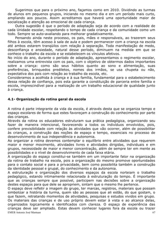 Sugerimos que para o próximo ano, façamos como em 2010. Dividindo as turmas
de alunos em pequenos grupos, iniciando no mesmo dia e em um período mais curto,
ampliando aos poucos. Assim acreditamos que haverá uma oportunidade maior de
socialização e atenção ao emocional de cada criança.
     Outra sugestão é que o período de adaptação seja de acordo com a realidade de
cada Unidade escolar, respeitando o tempo de cada criança e da comunidade como um
todo. Sempre se auto-avaliando para melhorar gradativamente.
     Pensando ainda neste processo, os pais, mães e responsáveis, ao trazerem seus
filhos à escola, têm acesso à sala de aula e podem permanecer com a criança na escola
até ambos estarem tranqüilos com relação à separação. Toda manifestação de medo,
desconfiança e ansiedade, natural desse período, diminuem na medida em que se
conhece o trabalho da escola e se estabelecem os vínculos afetivos.
No início do ano, durante o período de adaptação, apresentamos o regimento escolar,
realizamos uma entrevista com os pais, com o objetivo de obtermos dados importantes
sobre a criança: como são seus hábitos quanto ao sono e alimentação, suas
preferências, brinquedos prediletos, nomes dos irmãos, se usa chupeta ou não,
expectativa dos pais com relação ao trabalho da escola, etc.
Consideramos a acolhida à criança e à sua família, fundamental para o estabelecimento
dessa relação de confiança, pois esta garante a constituição de parceria entre família e
escola, imprescindível para a realização de um trabalho educacional de qualidade junto
à criança.

4.1- Organização da rotina geral da escola

A rotina é parte integrante da vida da escola, é através desta que se organiza tempo e
espaço escolares de forma que estes favoreçam a construção do conhecimento por parte
das crianças.
Através da rotina os educadores estruturam sua prática pedagógica, organizando seu
fazer de maneira intencional, favorecendo a todos os indivíduos envolvidos, pois,
confere previsibilidade com relação às atividades que vão ocorrer, além de possibilitar
às crianças, a construção das noções de espaço e tempo, essenciais no processo de
desenvolvimento de sua independência e autonomia.
Ao organizar a rotina devemos contemplar o equilíbrio entre atividades que requerem
maior e menor movimento, atividades livres e atividades dirigidas, individuais e em
grupos, necessidade de maior e menor concentração, além de sempre ter em mente as
possibilidades e o nível de desenvolvimento de cada faixa etária.
A organização do espaço constitui-se também em um importante fator na organização
da rotina de trabalho na escola, pois a organização do mesmo promove oportunidades
para o contato social e para a privacidade, bem como possibilita também a construção
da identidade pessoal e grupal, do conhecimento e da autonomia.
A estruturação e organização dos diversos espaços da escola norteiam o trabalho
pedagógico, estando intimamente relacionada à estruturação do tempo. É importante
que as crianças sempre que possível, participem nas decisões sobre a organização
destes espaços para que dele se apropriem, sintam que o mesmo lhe pertence.
O espaço deve refletir a imagem do grupo, ter marcas, registros, materiais que possam
simbolizar a história da turma, quem são as pessoas que ali estão, do que gostam, o
que fazem, retratando momentos de atividades, pesquisas e estudos vividos em grupo.
Os materiais das crianças e de uso próprio devem estar à vista e ao alcance delas,
organizados logicamente e identificados com clareza. O espaço de experiência das
crianças deve ser ampliado. Estas devem conhecer lugares fora da escola ou trazer
EMEB Antonio José Mantuan                                                             67
 