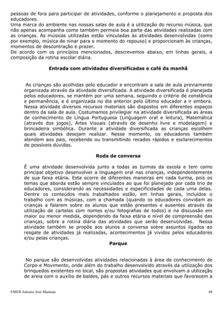 pessoas de fora para participar de atividades, conforme o planejamento e proposta dos
educadores.
Uma marca do ambiente nas nossas salas de aula é a utilização do recurso música, que
não apenas acompanha como também permeia boa parte das atividades realizadas com
as crianças. As músicas utilizadas estão vinculadas às atividades desenvolvidas (como
por exemplo, música de ninar para o momento do repouso) e proporcionam às crianças,
momentos de descontração e prazer.
De acordo com os princípios mencionados, descrevemos abaixo, em linhas gerais, a
composição da rotina escolar diária.

                     Entrada com atividades diversificadas e café da manhã


        As crianças são acolhidas pelo educador e encontram a sala de aula previamente
       organizada através da atividade diversificada. A atividade diversificada é planejada
       pelos educadores, se mantém por uma semana, seguindo o critério de constância
       e permanência, e é organizada no dia anterior pelo último educador a ir embora.
       Nessa atividade diversos recursos materiais são dispostos em diferentes espaços
       dentro da sala de aula. Costumamos privilegiar na atividade diversificada as áreas
       de conhecimento de Língua Portuguesa (Linguagem oral e leitura), Matemática
       (através dos jogos), Artes Visuais (através de desenho livre e modelagem) e
       brincadeira simbólica. Durante a atividade diversificada as crianças escolhem
       quais atividades desejam realizar. Nesse momento, os educadores também
       atendem aos pais, recebendo ou transmitindo recados rápidos e esclarecimentos
       de possíveis dúvidas.

                                       Roda de conversa

       É uma atividade desenvolvida junto a todas as turmas da escola e tem como
       principal objetivo desenvolver a linguagem oral nas crianças, independentemente
       de sua faixa etária. Esta ocorre de diferentes maneiras em cada turma, pois os
       temas que aborda estão sempre vinculados ao que foi planejado por cada trio de
       educadores, considerando as necessidades e especificidades de cada uma delas.
       Dentre os conteúdos mais trabalhados estão, em linhas gerais, incluídos o
       trabalho com as músicas, com a chamada (quando os educadores convidam as
       crianças a falarem sobre os alunos que estão presentes e ausentes através da
       utilização de cartelas com nomes e/ou fotografias de todos) e na discussão em
       maior ou menor medida, dependendo da faixa etária e nível de compreensão das
       crianças, sobre a rotina diária das atividades que serão desenvolvidas. Nessa
       atividade também se propõe aos alunos a conversa sobre assuntos ligados ao
       resgate de atividades já realizadas, acontecimentos já vividos pelos educadores
       e/ou pelas crianças.
                                             Parque


        No parque são desenvolvidas atividades relacionadas à área de conhecimento de
       Corpo e Movimento, onde além do trabalho desenvolvido através da utilização dos
       brinquedos existentes no local, são propostas atividades que envolvam a utilização
       de areia com o auxílio de baldes, pás e outros recursos materiais que favorecem a


EMEB Antonio José Mantuan                                                                68
 