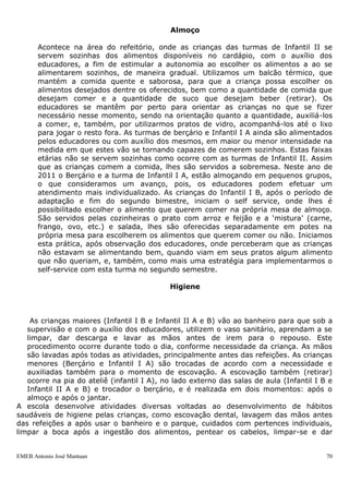Almoço

       Acontece na área do refeitório, onde as crianças das turmas de Infantil II se
       servem sozinhas dos alimentos disponíveis no cardápio, com o auxílio dos
       educadores, a fim de estimular a autonomia ao escolher os alimentos a ao se
       alimentarem sozinhos, de maneira gradual. Utilizamos um balcão térmico, que
       mantém a comida quente e saborosa, para que a criança possa escolher os
       alimentos desejados dentre os oferecidos, bem como a quantidade de comida que
       desejam comer e a quantidade de suco que desejam beber (retirar). Os
       educadores se mantêm por perto para orientar as crianças no que se fizer
       necessário nesse momento, sendo na orientação quanto a quantidade, auxiliá-los
       a comer, e, também, por utilizarmos pratos de vidro, acompanhá-los até o lixo
       para jogar o resto fora. As turmas de berçário e Infantil I A ainda são alimentados
       pelos educadores ou com auxílio dos mesmos, em maior ou menor intensidade na
       medida em que estes vão se tornando capazes de comerem sozinhos. Estas faixas
       etárias não se servem sozinhas como ocorre com as turmas de Infantil II. Assim
       que as crianças comem a comida, lhes são servidos a sobremesa. Neste ano de
       2011 o Berçário e a turma de Infantil I A, estão almoçando em pequenos grupos,
       o que consideramos um avanço, pois, os educadores podem efetuar um
       atendimento mais individualizado. As crianças do Infantil I B, após o período de
       adaptação e fim do segundo bimestre, iniciam o self service, onde lhes é
       possibilitado escolher o alimento que querem comer na própria mesa de almoço.
       São servidos pelas cozinheiras o prato com arroz e feijão e a „mistura‟ (carne,
       frango, ovo, etc.) e salada, lhes são oferecidas separadamente em potes na
       própria mesa para escolherem os alimentos que querem comer ou não. Iniciamos
       esta prática, após observação dos educadores, onde perceberam que as crianças
       não estavam se alimentando bem, quando viam em seus pratos algum alimento
       que não queriam, e, também, como mais uma estratégia para implementarmos o
       self-service com esta turma no segundo semestre.

                                            Higiene



    As crianças maiores (Infantil I B e Infantil II A e B) vão ao banheiro para que sob a
   supervisão e com o auxílio dos educadores, utilizem o vaso sanitário, aprendam a se
   limpar, dar descarga e lavar as mãos antes de irem para o repouso. Este
   procedimento ocorre durante todo o dia, conforme necessidade da criança. As mãos
   são lavadas após todas as atividades, principalmente antes das refeições. As crianças
   menores (Berçário e Infantil I A) são trocadas de acordo com a necessidade e
   auxiliadas também para o momento de escovação. A escovação também (retirar)
   ocorre na pia do ateliê (infantil I A), no lado externo das salas de aula (Infantil I B e
   Infantil II A e B) e trocador o berçário, e é realizada em dois momentos: após o
   almoço e após o jantar.
A escola desenvolve atividades diversas voltadas ao desenvolvimento de hábitos
saudáveis de higiene pelas crianças, como escovação dental, lavagem das mãos antes
das refeições a após usar o banheiro e o parque, cuidados com pertences individuais,
limpar a boca após a ingestão dos alimentos, pentear os cabelos, limpar-se e dar


EMEB Antonio José Mantuan                                                                 70
 