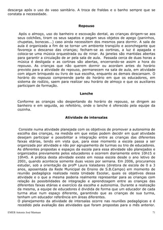 descarga após o uso do vaso sanitário. A troca de fraldas e o banho sempre que se
constata a necessidade.


                                           Repouso

        Após o almoço, uso do banheiro e escovação dental, as crianças dirigem-se aos
       seus colchões, tiram os seus sapatos e pegam seus objetos de apego (paninhos,
       chupetas, bonecas...) caso ainda necessitem dos mesmos para dormir. A sala de
       aula é organizada a fim de se tornar um ambiente tranqüilo e aconchegante que
       favoreça o descanso das crianças; fecham-se as cortinas, a luz é apagada e
       coloca-se uma música orquestrada ou de ninar. As janelas são mantidas abertas
       para garantir a circulação de ar pela sala de aula. Passada cerca de duas horas a
       música é desligada e as cortinas são abertas, encerrando-se assim a hora do
       repouso. As crianças que não querem dormir ou acordam antes do horário
       previsto para a atividade do repouso, permanecem na sala de aula, em atividade
       com algum brinquedo ou livro de sua escolha, enquanto as demais descansam. O
       horário do repouso compreende parte do horário em que os educadores, em
       sistema de rodízio, saem para realizar seu horário de almoço e que os auxiliares
       participam de formação.

                                            Lanche

       Conforme as crianças vão despertando do horário de repouso, se dirigem ao
       banheiro e em seguida, ao refeitório, onde o lanche é oferecido pela equipe da
       cozinha.

                                   Atividade de intersalas


        Consiste numa atividade planejada com os objetivos de promover a autonomia de
       escolha das crianças, na medida em que estas podem decidir em qual atividade
       desejam participar e possibilitar a integração entre as crianças das diferentes
       faixas etárias, tendo em vista que, para esse momento a escola passa a ser
       organizada por atividade e não por agrupamento de turmas ou trio de educadores.
       As diferentes propostas e espaços da escola para essa atividade são planejados e
       organizados previamente pelos educadores e ocorrem diariamente entre 10h15 e
       10h45. A prática desta atividade existe em nossa escola desde o ano letivo de
       2001, quando acontecia somente duas vezes por semana. Em 2006, procuramos
       estudar, sob a orientação da profª Laura Valadares (diretora de escola de 0 a 3
       anos, aposentada da Rede Municipal de Ensino de S.B.Campo) em momento de
       reunião pedagógica realizada nesta Unidade Escolar, quais os objetivos dessa
       atividade e o que a mesma poderia realmente representar para as crianças com
       relação às possibilidades de integração e aprendizagem entre as crianças das
       diferentes faixas etárias e exercício da escolha e autonomia. Durante a realização
       da mesma, a equipe de educadores é dividida de forma que um educador de cada
       turma atue num espaço diferente, garantindo que as crianças de sua turma,
       tenham um educador referência em áreas diferentes.
       O planejamento da atividade de intersalas ocorre nas reuniões pedagógicas e é
       recedido pela avaliação das atividades que foram propostas para o mês anterior.

EMEB Antonio José Mantuan                                                              71
 
