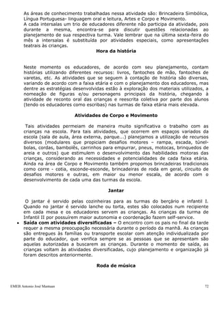 As áreas de conhecimento trabalhadas nessa atividade são: Brincadeira Simbólica,
       Língua Portuguesa- linguagem oral e leitura, Artes e Corpo e Movimento.
       A cada intersalas um trio de educadores diferente não participa da atividade, pois
       durante a mesma, encontra-se para discutir questões relacionadas ao
       planejamento de sua respectiva turma. Vale lembrar que na última sexta-feira do
       mês a intersalas é substituída por atividades especiais, como apresentações
       teatrais às crianças.
                                       Hora da história


       Neste momento os educadores, de acordo com seu planejamento, contam
       histórias utilizando diferentes recursos: livros, fantoches de mão, fantoches de
       varetas, etc. As atividades que se seguem à contação de história são diversas,
       variando de acordo com a faixa etária e com o planejamento dos educadores, mas
       dentre as estratégias desenvolvidas estão à exploração dos materiais utilizados, a
       nomeação de figuras e/ou personagens principais da história, chegando à
       atividade de reconto oral das crianças e reescrita coletiva por parte dos alunos
       (tendo os educadores como escribas) nas turmas de faixa etária mais elevada.

                             Atividades de Corpo e Movimento

        Tais atividades permeiam de maneira muito significativa o trabalho com as
       crianças na escola. Para tais atividades, que ocorrem em espaços variados da
       escola (sala de aula, área externa, parque...) planejamos a utilização de recursos
       diversos (modulares que propiciam desafios motores – rampa, escada, túnel-
       bolas, cordas, bambolês, carrinhos para empurrar, pneus, motocas, brinquedos de
       areia e outros) que estimulem o desenvolvimento das habilidades motoras das
       crianças, considerando as necessidades e potencialidades de cada faixa etária.
       Ainda na área de Corpo e Movimento também propomos brincadeiras tradicionais
       como corre - cotia, esconde-esconde, brincadeiras de roda em geral, circuito de
       desafios motores e outras, em maior ou menor escala, de acordo com o
       desenvolvimento de cada uma das turmas da escola.

                                            Jantar

        O jantar é servido pelas cozinheiras para as turmas do berçário e infantil I.
       Quando no jantar é servido lanche ou torta, estes são colocados num recipiente
       em cada mesa e os educadores servem as crianças. As crianças da turma de
       Infantil II por possuírem maior autonomia e coordenação fazem self-service.
       Saída com atividades diversificadas – O encontro com os pais no final da tarde
       requer a mesma preocupação necessária durante o período da manhã. As crianças
       são entregues às famílias ou transporte escolar com atenção individualizada por
       parte do educador, que verifica sempre se as pessoas que se apresentam são
       aquelas autorizadas a buscarem as crianças. Durante o momento de saída, as
       crianças voltam às atividades diversificadas, cujo planejamento e organização já
       foram descritos anteriormente.

                                       Roda de música



EMEB Antonio José Mantuan                                                              72
 
