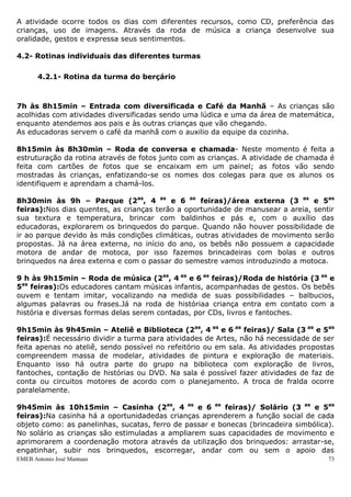 A atividade ocorre todos os dias com diferentes recursos, como CD, preferência das
crianças, uso de imagens. Através da roda de música a criança desenvolve sua
oralidade, gestos e expressa seus sentimentos.

4.2- Rotinas individuais das diferentes turmas

       4.2.1- Rotina da turma do berçário



7h às 8h15min – Entrada com diversificada e Café da Manhã – As crianças são
acolhidas com atividades diversificadas sendo uma lúdica e uma da área de matemática,
enquanto atendemos aos pais e às outras crianças que vão chegando.
As educadoras servem o café da manhã com o auxilio da equipe da cozinha.

8h15min às 8h30min – Roda de conversa e chamada- Neste momento é feita a
estruturação da rotina através de fotos junto com as crianças. A atividade de chamada é
feita com cartões de fotos que se encaixam em um painel; as fotos vão sendo
mostradas às crianças, enfatizando-se os nomes dos colegas para que os alunos os
identifiquem e aprendam a chamá-los.

8h30min às 9h – Parque (2as, 4 as e 6 as feiras)/área externa (3 as e 5as
feiras):Nos dias quentes, as crianças terão a oportunidade de manusear a areia, sentir
sua textura e temperatura, brincar com baldinhos e pás e, com o auxílio das
educadoras, explorarem os brinquedos do parque. Quando não houver possibilidade de
ir ao parque devido às más condições climáticas, outras atividades de movimento serão
propostas. Já na área externa, no início do ano, os bebês não possuem a capacidade
motora de andar de motoca, por isso fazemos brincadeiras com bolas e outros
brinquedos na área externa e com o passar do semestre vamos introduzindo a motoca.

9 h às 9h15min – Roda de música (2as, 4 as e 6 as feiras)/Roda de história (3 as e
5as feiras):Os educadores cantam músicas infantis, acompanhadas de gestos. Os bebês
ouvem e tentam imitar, vocalizando na medida de suas possibilidades – balbucios,
algumas palavras ou frases.Já na roda de históriaa criança entra em contato com a
história e diversas formas delas serem contadas, por CDs, livros e fantoches.

9h15min às 9h45min – Ateliê e Biblioteca (2as, 4 as e 6 as feiras)/ Sala (3 as e 5as
feiras):É necessário dividir a turma para atividades de Artes, não há necessidade de ser
feita apenas no ateliê, sendo possível no refeitório ou em sala. As atividades propostas
compreendem massa de modelar, atividades de pintura e exploração de materiais.
Enquanto isso há outra parte do grupo na biblioteca com exploração de livros,
fantoches, contação de histórias ou DVD. Na sala é possível fazer atividades de faz de
conta ou circuitos motores de acordo com o planejamento. A troca de fralda ocorre
paralelamente.

9h45min às 10h15min – Casinha (2as, 4 as e 6 as feiras)/ Solário (3 as e 5as
feiras):Na casinha há a oportunidadedas crianças aprenderem a função social de cada
objeto como: as panelinhas, sucatas, ferro de passar e bonecas (brincadeira simbólica).
No solário as crianças são estimuladas a ampliarem suas capacidades de movimento e
aprimorarem a coordenação motora através da utilização dos brinquedos: arrastar-se,
engatinhar, subir nos brinquedos, escorregar, andar com ou sem o apoio das
EMEB Antonio José Mantuan                                                             73
 