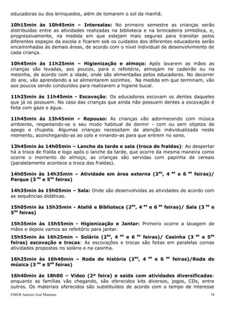 educadoras ou dos brinquedos, além de tomarem o sol da manhã.

10h15min às 10h45min – Intersalas: No primeiro semestre as crianças serão
distribuídas entre as atividades realizadas na biblioteca e na brincadeira simbólica, e,
progressivamente, na medida em que estejam mais seguras para transitar pelos
diferentes espaços da escola e ficarem sob os cuidados dos diferentes educadores serão
encaminhadas às demais áreas, de acordo com o nível individual de desenvolvimento de
cada criança.

10h45min às 11h25min – Higienização e almoço: Após lavarem as mãos as
crianças são levadas, aos poucos, para o refeitório, almoçam no cadeirão ou na
mesinha, de acordo com a idade, onde são alimentadas pelos educadores. No decorrer
do ano, vão aprendendo a se alimentarem sozinhos. Na medida em que terminam, vão
aos poucos sendo conduzidos para realizarem a higiene bucal.

11h25min às 11h45min - Escovação: Os educadores escovam os dentes daqueles
que já os possuem. No caso das crianças que ainda não possuem dentes a escovação é
feita com gaze e água.

11h45min às 13h45min – Repouso: As crianças vão adormecendo com música
ambiente, respeitando-se o seu modo habitual de dormir - com ou sem objetos de
apego e chupeta. Algumas crianças necessitam de atenção individualizada neste
momento, aconchegando-as ao colo e ninando-as para que entrem no sono.

13h45min às 14h05min – Lanche da tarde e sala (troca de fraldas): Ao despertar
há a troca de fralda e logo após o lanche da tarde, que ocorre da mesma maneira como
ocorre o momento do almoço, as crianças são servidas com papinha de cereais
(paralelamente acontece a troca das fraldas).

14h05min às 14h35min – Atividade em área externa (2as, 4                   as
                                                                                e 6   as
                                                                                           feiras)/
Parque (3 as e 5as feiras)

14h35min às 15h05min – Sala: Onde são desenvolvidas as atividades de acordo com
as sequências didáticas.

15h05min às 15h35min - Ateliê e Biblioteca (2as, 4 as e 6 as feiras)/ Sala (3 as e
5as feiras)

15h35min às 15h55min - Higienização e Jantar: Primeiro ocorre a lavagem de
mãos e depois vamos ao refeitório para jantar.
15h55min às 16h25min – Solário (2as, 4 as e 6 as feiras)/ Casinha (3 as e 5as
feiras) escovação e trocas: As escovações e trocas são feitas em paralelas comas
atividades propostas no solário e na casinha.

16h25min às 16h40min – Roda de história (2as, 4            as
                                                                e 6   as
                                                                           feiras)/Roda de
música (3 as e 5as feiras)

16h40min às 18h00 – Vídeo (2ª feira) e saída com atividades diversificadas:
enquanto as famílias vão chegando, são oferecidos kits diversos, jogos, CDs, entre
outros. Os materiais oferecidos são substituídos de acordo com o tempo de interesse
EMEB Antonio José Mantuan                                                                        74
 