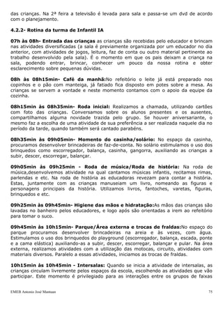 das crianças. Na 2ª feira a televisão é levada para sala e passa-se um dvd de acordo
com o planejamento.

4.2.2- Rotina da turma de Infantil IA

07h às 08h- Entrada das crianças as crianças são recebidas pelo educador e brincam
nas atividades diversificadas (a sala é previamente organizada por um educador no dia
anterior, com atividades de jogos, leitura, faz de conta ou outro material pertinente ao
trabalho desenvolvido pela sala). É o momento em que os pais deixam a criança na
sala, podendo entrar, brincar, conhecer um pouco da nossa rotina e obter
esclarecimento sobre pequenas dúvidas.

08h às 08h15min- Café da manhã:No refeitório o leite já está preparado nos
copinhos e o pão com manteiga, já fatiado fica disposto em potes sobre a mesa. As
crianças se servem a vontade e neste momento contamos com o apoio da equipe da
cozinha.

08h15min às 08h35min- Roda inicial: Realizamos a chamada, utilizando cartões
com foto das crianças. Conversamos sobre os alunos presentes e os ausentes,
compartilhamos alguma novidade trazida pelo grupo. Se houver aniversariante, o
mesmo faz a escolha de uma atividade de sua preferência a ser realizada naquele dia no
período da tarde, quando também será cantado parabéns.

08h35min às 09h05min- Momento do casinha/solário: No espaço da casinha,
procuramos desenvolver brincadeiras de faz-de-conta. No solário estimulamos o uso dos
brinquedos como escorregador, balança, casinha, gangorra, auxiliando as crianças a
subir, descer, escorregar, balançar.

09h05min às 09h25min - Roda de música/Roda de história: Na roda de
música,desenvolvemos atividade na qual cantamos músicas infantis, recitamos rimas,
parlendas e etc. Na roda de história as educadoras revezam para contar a história.
Estas, juntamente com as crianças manuseiam um livro, nomeando as figuras e
personagens principais da história. Utilizamos livros, fantoches, varetas, figuras,
brinquedos e etc.

09h25min às 09h45min- Higiene das mãos e hidratação:As mãos das crianças são
lavadas no banheiro pelos educadores, e logo após são orientadas a irem ao refeitório
para tomar o suco.

09h45min às 10h15min- Parque/Área externa e trocas de fraldas:No espaço do
parque procuramos desenvolver brincadeiras na areia e às vezes, com água.
Estimulamos o uso dos brinquedos do playground (escorregador, balança, escada, ponte
e a cama elástica) auxiliando-as a subir, descer, escorregar, balançar e pular. Na área
externa, realizamos atividades com a utilização das motocas, circuito, atividades com
materiais diversos. Paralelo a essas atividades, iniciamos as trocas de fraldas.

10h15min às 10h45min - Intersalas: Quando se inicia a atividade de intersalas, as
crianças circulam livremente pelos espaços da escola, escolhendo as atividades que vão
participar. Este momento é privilegiado para as interações entre os grupos de faixas


EMEB Antonio José Mantuan                                                             75
 