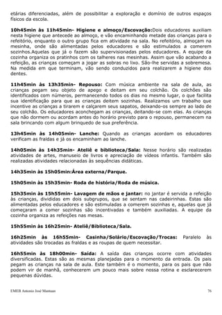 etárias diferenciadas, além de possibilitar a exploração e domínio de outros espaços
físicos da escola.

10h45min às 11h45min- Higiene e almoço/Escovação:Dois educadores auxiliam
nesta higiene que antecede ao almoço, e vão encaminhando metade das crianças para o
refeitório, enquanto o outro grupo fica em atividade na sala. No refeitório, almoçam na
mesinha, onde são alimentadas pelos educadores e são estimulados a comerem
sozinhos.Aquelas que já o fazem são supervisionadas pelos educadores. A equipe da
cozinha organiza os pratinhos com os talheres nas mesinhas. Assim que vão acabando a
refeição, as crianças começam a jogar as sobras no lixo. São-lhe servidas a sobremesa.
Na medida em que terminam, vão sendo conduzidos para realizarem a higiene dos
dentes.

11h45min às 13h35min- Repouso: Com música ambiente na sala de aula, as
crianças pegam seu objeto de apego e deitam em seu colchão. Os colchões são
identificados com números, permanecendo todos os dias no mesmo lugar, o que facilita
sua identificação para que as crianças deitem sozinhas. Realizamos um trabalho que
incentive as crianças a tirarem e calçarem seus sapatos, deixando-os sempre ao lado de
seu colchão. Os educadores aconchegam as crianças, deitando-se com elas. As crianças
que não dormem ou acordam antes do horário previsto para o repouso, permanecem na
sala brincando com algum brinquedo de sua preferência.

13h45min às 14h05min- Lanche: Quando as crianças acordam os educadores
verificam as fraldas e já os encaminham ao lanche.

14h05min às 14h35min- Ateliê e biblioteca/Sala: Nesse horário são realizadas
atividades de artes, manuseio de livros e apreciação de vídeos infantis. Também são
realizadas atividades relacionadas às sequências didáticas.

14h35min às 15h05min:Área externa/Parque.

15h05min às 15h35min- Roda de história/Roda de música.

15h35min às 15h55min- Lavagem de mãos e jantar: no jantar é servida a refeição
às crianças, divididas em dois subgrupos, que se sentam nas cadeirinhas. Estas são
alimentadas pelos educadores e são estimuladas a comerem sozinhas e, aquelas que já
começaram a comer sozinhas são incentivadas e também auxiliadas. A equipe da
cozinha organiza as refeições nas mesas.

15h55min às 16h25min- Ateliê/Biblioteca/Sala.

16h25min às 16h55min- Casinha/Solário/Escovação/Trocas:                   Paralelo   às
atividades são trocadas as fraldas e as roupas de quem necessitar.

16h55min às 18h00min- Saída: A saída das crianças ocorre com atividades
diversificadas. Estas são as mesmas planejadas para o momento da entrada. Os pais
pegam as crianças na sala de aula. Este também é o momento, para os pais que não
podem vir de manhã, conhecerem um pouco mais sobre nossa rotina e esclarecerem
pequenas dúvidas.


EMEB Antonio José Mantuan                                                            76
 