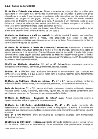 4.2.3- Rotina do Infantil IB

7h às 8h – Entrada das crianças: Nesse momento as crianças são recebidas pela
educadora e interagem nas atividades diversificadas (a atividade é planejada pelas
educadoras e a sala é previamente organizada pela educadora no dia anterior), que
apresenta as propostas de jogos, leitura, faz de conta, artes ou outro material
pertinente ao trabalho desenvolvido pela sala. A entrada é um momento onde os pais
deixam a criança na sala e podem entrar para brincar, conhecer um pouco da rotina do
filho (a) e obter esclarecimentos sobre pequenas dúvidas.
   Neste mesmo período, os pais que trazem seus filhos (as) para a escola podem servir
a eles dois sabores dee ( que fica dentro de um pote ).

8h00min às 8h15min – Café da manhã: O café da manhã é servido no refeitório,
onde ficam dispostos sobre a mesa, leite preparado nas jarras e pão com
manteigacortado em fatias. As crianças se servem a vontade. Neste momento contamos
com o apoio da equipe da cozinha.

8h15min às 8h35min – Roda de chamada/ conversa: Realizamos a chamada
utilizando cartão individual contendo o nome e foto da criança, conversamos sobre os
alunos presentes e os ausentes. Compartilhamos alguma novidade trazida pelo grupo,
conversamos sobre algum assunto pertinente ao trabalho desenvolvido junto à turma.
Quando temos aniversariante naquela data, cantamos “Parabéns a você”. Paralelamente
acontece a verificação de fraldas.

08h35 às 9h05min -Casinha: 2ª, 4ª e 6ª feiras-Neste momento propomos
atividades com bonecas, carrinhos, panelinhas, fogões, kitsetc.

Solário: 3ª e 5ª-Com essa atividade buscamos o envolvimento das crianças em
conhecer o seu corpo, e o que possível fazer com o mesmo. Usamos como ferramentas
os brinquedos de playground.

9h05min às 9h25min –Roda de música- 2ª, 4ª e 6ª: Nessa atividade cantamos
músicas infantis, lemos rimas, caixa surpresa,parlendas, instrumentos musicais etc.

Roda de história- 3ª e 5ª: Nessa atividade contamos histórias utilizando diversos
recursos como: livros, fantoches, dedoches, figuras etc. As educadoras juntamente com
as crianças, nomeiam as figuras e os personagens da história.

9h25min às 9h45min – Lavagem de mãos/ suco: Nesse momento ocorre a
higienização das mãos e logo após servimos o suco.

9h45min às 10h15min– Ateliê/biblioteca 2ª, 4ª e 6ª: Neste momento são
desenvolvidas atividades que envolvem artes e linguagem. A turma é dividida em
subgrupos que realizam as atividades nestes ambientes em horários alternados (manhã
e tarde).
Sala 3ª e 5ª: Momento onde desenvolve-se atividades diversas com brincadeiras
simbólicas e artes.

10h15min às 10h45min– Intersalas: Nesta atividade contamos com 4 áreas (artes,
faz de conta, biblioteca e movimento). Estas atividades são previamente planejadas
EMEB Antonio José Mantuan                                                           77
 