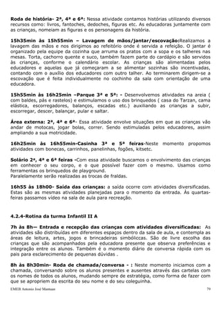 Roda de história- 2ª, 4ª e 6ª: Nessa atividade contamos histórias utilizando diversos
recursos como: livros, fantoches, dedoches, figuras etc. As educadoras juntamente com
as crianças, nomeiam as figuras e os personagens da história.

15h35min às 15h55min – Lavagem de mãos/jantar/escovação:Realizamos a
lavagem das mãos e nos dirigimos ao refeitório onde é servida a refeição. O jantar é
organizado pela equipe da cozinha que arruma os pratos com a sopa e os talheres nas
mesas. Torta, cachorro quente e suco, também fazem parte do cardápio e são servidos
às crianças, conforme o calendário escolar. As crianças são alimentadas pelos
educadores e aquelas que já começaram a se alimentar sozinhas são incentivadas,
contando com o auxílio dos educadores com outro talher. Ao terminarem dirigem-se a
escovação que é feita individualmente no cochinho da sala com orientação de uma
educadora.

15h55min às 16h25min –Parque 3ª e 5ª: - Desenvolvemos atividades na areia (
com baldes, pás e rastelos) e estimulamos o uso dos brinquedos ( casa do Tarzan, cama
elástica, escorregadores, balanços, escadas etc.) auxiliando as crianças a subir,
escorregar, descer, balançar, pular e saltar.

Área externa: 2ª, 4ª e 6ª- Essa atividade envolve situações em que as crianças vão
andar de motocas, jogar bolas, correr. Sendo estimuladas pelos educadores, assim
ampliando a sua motricidade.

16h25min às 16h55min-Casinha 3ª e 5ª feiras-Neste momento propomos
atividades com bonecas, carrinhos, panelinhas, fogões, kitsetc.

Solário 2ª, 4ª e 6ª feiras -Com essa atividade buscamos o envolvimento das crianças
em conhecer o seu corpo, e o que possível fazer com o mesmo. Usamos como
ferramentas os brinquedos de playground.
Paralelamente serão realizadas as trocas de fraldas.

16h55 às 18h00- Saída das crianças: a saída ocorre com atividades diversificadas.
Estas são as mesmas atividades planejadas para o momento da entrada. Às quartas-
feiras passamos vídeo na sala de aula para recreação.



4.2.4-Rotina da turma Infantil II A

7h às 8h— Entrada e recepção das crianças com atividades diversificadas: As
atividades são distribuídas em diferentes espaços dentro da sala de aula, e contempla as
áreas de leitura, artes, jogos e brincadeiras simbóliccas. São de livre escolha das
crianças que são acompanhados pela educadora presente que observa preferências e
integração entre os alunos. Também é o momento diário de conversa rápida com os
pais para esclarecimento de pequenas dúvidas .

8h às 8h30min- Roda de chamada/conversa - : Neste momento iniciamos com a
chamada, conversando sobre os alunos presentes e ausentes através das cartelas com
os nomes de todos os alunos, mudando sempre de estratégia, como forma de fazer com
que se apropriem da escrita do seu nome e do seu coleguinha.
EMEB Antonio José Mantuan                                                             79
 
