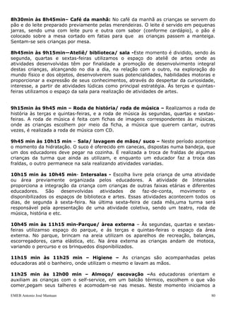 8h30min às 8h45min– Café da manhã: No café da manhã as crianças se servem do
pão e do leite preparado previamente pelas merendeiras. O leite é servido em pequenas
jarras, sendo uma com leite puro e outra com sabor (conforme cardápio), o pão é
colocado sobre a mesa cortado em fatias para que as crianças passem a manteiga.
Sentam-se seis crianças por mesa.

8h45min às 9h15min—Ateliê/ biblioteca/ sala -Este momento é dividido, sendo ás
segunda, quartas e sextas-feiras utilizamos o espaço do ateliê de artes onde as
atividades desenvolvidas têm por finalidade a promoção de desenvolvimento integral
destas crianças, alcançando no dia a dia, na relação com o outro, na exploração do
mundo físico e dos objetos, desenvolverem suas potencialidades, habilidades motoras e
proporcionar a expressão de seus conhecimentos, através do despertar da curiosidade,
interesse, a partir de atividades lúdicas como principal estratégia. Ás terças e quintas-
feiras utilizamos o espaço da sala para realização de atividades de artes.


9h15min às 9h45 min – Roda de história/ roda de música – Realizamos a roda de
história às terças e quintas-feiras, e a roda de música às segundas, quartas e sextas-
feiras. A roda de música é feita com fichas de imagens correspondentes às músicas,
onde as crianças escolhem por meio da ficha, a música que querem cantar, outras
vezes, é realizada a roda de música com CD.

9h45 min às 10h15 min – Sala/ lavagem de mãos/ suco – Neste período acontece
o momento da hidratação. O suco é oferecido em canecas, dispostas numa bandeja, que
um dos educadores deve pegar na cozinha. É realizada a troca de fraldas de algumas
crianças da turma que ainda as utilizam, e enquanto um educador faz a troca das
fraldas, o outro permanece na sala realizando atividades variadas.

10h15 min às 10h45 min- Intersalas - Escolha livre pela criança de uma atividade
ou área previamente organizada pelos educadores. A atividade de Intersalas
proporciona a integração da criança com crianças de outras faixas etárias e diferentes
educadores.     São    desenvolvidas   atividades   de   faz-de-conta,  movimento    e
disponibilizados os espaços de biblioteca e artes. Essas atividades acontecem todos os
dias, de segunda à sexta-feira. Na última sexta-feira de cada mês,uma turma será
responsável pela apresentação de uma atividade coletiva, sendo um teatro, roda de
música, história e etc.

10h45 min às 11h15 min-Parque/ àrea externa – Às segundas, quartas e sextas-
feiras utilizamso espaço do parque, e ás terças e quintas-feiras o espaço da área
externa. No parque, brincam na areia utilizam os aparelhos de recreação, balanças,
escorregadores, cama elástica, etc. Na área externa as crianças andam de motoca,
variando o percurso e os brinquedos disponibilizados.

11h15 min às 11h25 min – Higiene – As crianças são acompanhadas pelas
educadoras até o banheiro, onde utilizam o mesmo e lavam as mãos.

11h25 min às 12h00 min – Almoço/ escovação –As educadoras orientam e
auxiliam as crianças com o self-service, em um balcão térmico, escolhem o que vão
comer,pegam seus talheres e acomodam-se nas mesas. Neste momento iniciamos a

EMEB Antonio José Mantuan                                                              80
 