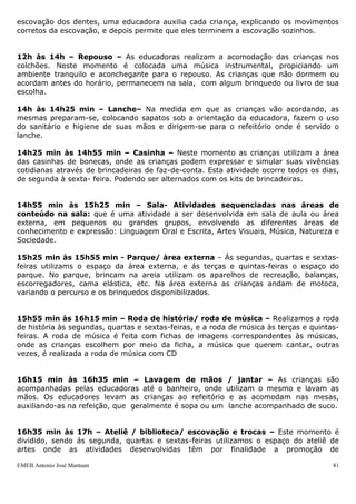 escovação dos dentes, uma educadora auxilia cada criança, explicando os movimentos
corretos da escovação, e depois permite que eles terminem a escovação sozinhos.


12h às 14h – Repouso – As educadoras realizam a acomodação das crianças nos
colchões. Neste momento é colocada uma música instrumental, propiciando um
ambiente tranquilo e aconchegante para o repouso. As crianças que não dormem ou
acordam antes do horário, permanecem na sala, com algum brinquedo ou livro de sua
escolha.

14h às 14h25 min – Lanche– Na medida em que as crianças vão acordando, as
mesmas preparam-se, colocando sapatos sob a orientação da educadora, fazem o uso
do sanitário e higiene de suas mãos e dirigem-se para o refeitório onde é servido o
lanche.

14h25 min às 14h55 min – Casinha – Neste momento as crianças utilizam a área
das casinhas de bonecas, onde as crianças podem expressar e simular suas vivências
cotidianas através de brincadeiras de faz-de-conta. Esta atividade ocorre todos os dias,
de segunda à sexta- feira. Podendo ser alternados com os kits de brincadeiras.


14h55 min às 15h25 min – Sala- Atividades sequenciadas nas áreas de
conteúdo na sala: que é uma atividade a ser desenvolvida em sala de aula ou área
externa, em pequenos ou grandes grupos, envolvendo as diferentes áreas de
conhecimento e expressão: Linguagem Oral e Escrita, Artes Visuais, Música, Natureza e
Sociedade.

15h25 min às 15h55 min - Parque/ àrea externa – Às segundas, quartas e sextas-
feiras utilizams o espaço da área externa, e ás terças e quintas-feiras o espaço do
parque. No parque, brincam na areia utilizam os aparelhos de recreação, balanças,
escorregadores, cama elástica, etc. Na área externa as crianças andam de motoca,
variando o percurso e os brinquedos disponibilizados.


15h55 min às 16h15 min – Roda de história/ roda de música – Realizamos a roda
de história às segundas, quartas e sextas-feiras, e a roda de música às terças e quintas-
feiras. A roda de música é feita com fichas de imagens correspondentes às músicas,
onde as crianças escolhem por meio da ficha, a música que querem cantar, outras
vezes, é realizada a roda de música com CD


16h15 min às 16h35 min – Lavagem de mãos / jantar – As crianças são
acompanhadas pelas educadoras até o banheiro, onde utilizam o mesmo e lavam as
mãos. Os educadores levam as crianças ao refeitório e as acomodam nas mesas,
auxiliando-as na refeição, que geralmente é sopa ou um lanche acompanhado de suco.


16h35 min às 17h – Ateliê / biblioteca/ escovação e trocas – Este momento é
dividido, sendo ás segunda, quartas e sextas-feiras utilizamos o espaço do ateliê de
artes onde as atividades desenvolvidas têm por finalidade a promoção de

EMEB Antonio José Mantuan                                                              81
 
