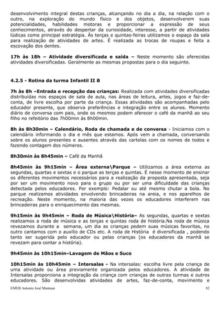 desenvolvimento integral destas crianças, alcançando no dia a dia, na relação com o
outro, na exploração do mundo físico e dos objetos, desenvolverem suas
potencialidades, habilidades motoras e proporcionar a expressão de seus
conhecimentos, através do despertar da curiosidade, interesse, a partir de atividades
lúdicas como principal estratégia. Ás terças e quintas-feiras utilizamos o espaço da sala
para realização de atividades de artes. É realizada as trocas de roupas e feita a
escovação dos dentes.

17h às 18h – Atividade diversificada e saída – Neste momento são oferecidas
atividades diversificadas. Geralmente as mesmas propostas para o dia seguinte.



4.2.5 - Rotina da turma Infantil II B

7h às 8h –Entrada e recepção das crianças: Realizada com atividades diversificadas
distribuídas nos espaços de sala de aula, nas áreas de leitura, artes, jogos e faz-de-
conta, de livre escolha por parte da criança. Essas atividades são acompanhadas pelo
educador presente, que observa preferências e integração entre os alunos. Momento
diário de conversa com pais, onde os mesmos podem oferecer o café da manhã ao seu
filho no refeitório das 7h00min às 8h00min.

8h às 8h30min – Calendário, Roda de chamada e de conversa - Iniciamos com o
calendário informando o dia e mês que estamos. Após vem a chamada, conversando
sobre os alunos presentes e ausentes através das cartelas com os nomes de todos e
fazendo contagem dos números.

8h30min às 8h45min – Café da Manhã

8h45min às 9h15min – Área externaParque – Utilizamos a área externa as
segundas, quartas e sextas e o parque as terças e quintas. É nesse momento de ensinar
os diferentes movimentos necessários para a realização da proposta apresentada, seja
por ser um movimento novo para o grupo ou por ser uma dificuldade das crianças
detectada pelos educadores. Por exemplo: Pedalar ou até mesmo chutar a bola. No
parque realizamos atividades envolvendo brincadeiras na areia, e nos aparelhos de
recreação. Neste momento, na maioria das vezes os educadores interferem nas
brincadeiras para o enriquecimento das mesmas.

9h15min às 9h45min – Roda de MúsicaHistória– As segundas, quartas e sextas
realizamos a roda de música e as terças e quintas roda de história.Na roda de música
revezamos durante a semana, um dia as crianças pedem suas músicas favoritas, no
outro cantamos com o auxílio de CDs etc. A roda de História é diversificada , podendo
tanto ser sugerida pelo educador ou pelas crianças (os educadores da manhã se
revezam para contar a história).

9h45min às 10h15min–Lavagem de Mãos e Suco

10h15min às 10h45min – Intersalas - Na intersalas: escolha livre pela criança de
uma atividade ou área previamente organizada pelos educadores. A atividade de
Intersalas proporciona a integração da criança com crianças de outras turmas e outros
educadores. São desenvolvidas atividades de artes, faz-de-conta, movimento e
EMEB Antonio José Mantuan                                                              82
 