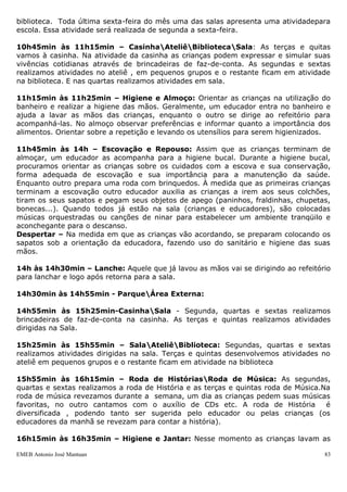 biblioteca. Toda última sexta-feira do mês uma das salas apresenta uma atividadepara
escola. Essa atividade será realizada de segunda a sexta-feira.

10h45min às 11h15min – CasinhaAteliêBibliotecaSala: As terças e quitas
vamos à casinha. Na atividade da casinha as crianças podem expressar e simular suas
vivências cotidianas através de brincadeiras de faz-de-conta. As segundas e sextas
realizamos atividades no ateliê , em pequenos grupos e o restante ficam em atividade
na biblioteca. E nas quartas realizamos atividades em sala.

11h15min às 11h25min – Higiene e Almoço: Orientar as crianças na utilização do
banheiro e realizar a higiene das mãos. Geralmente, um educador entra no banheiro e
ajuda a lavar as mãos das crianças, enquanto o outro se dirige ao refeitório para
acompanhá-las. No almoço observar preferências e informar quanto a importância dos
alimentos. Orientar sobre a repetição e levando os utensílios para serem higienizados.

11h45min às 14h – Escovação e Repouso: Assim que as crianças terminam de
almoçar, um educador as acompanha para a higiene bucal. Durante a higiene bucal,
procuramos orientar as crianças sobre os cuidados com a escova e sua conservação,
forma adequada de escovação e sua importância para a manutenção da saúde.
Enquanto outro prepara uma roda com brinquedos. À medida que as primeiras crianças
terminam a escovação outro educador auxilia as crianças a irem aos seus colchões,
tiram os seus sapatos e pegam seus objetos de apego (paninhos, fraldinhas, chupetas,
bonecas...). Quando todos já estão na sala (crianças e educadores), são colocadas
músicas orquestradas ou canções de ninar para estabelecer um ambiente tranqüilo e
aconchegante para o descanso.
Despertar – Na medida em que as crianças vão acordando, se preparam colocando os
sapatos sob a orientação da educadora, fazendo uso do sanitário e higiene das suas
mãos.

14h às 14h30min – Lanche: Aquele que já lavou as mãos vai se dirigindo ao refeitório
para lanchar e logo após retorna para a sala.

14h30min às 14h55min - ParqueÁrea Externa:

14h55min às 15h25min-CasinhaSala - Segunda, quartas e sextas realizamos
brincadeiras de faz-de-conta na casinha. As terças e quintas realizamos atividades
dirigidas na Sala.

15h25min às 15h55min – SalaAteliêBiblioteca: Segundas, quartas e sextas
realizamos atividades dirigidas na sala. Terças e quintas desenvolvemos atividades no
ateliê em pequenos grupos e o restante ficam em atividade na biblioteca

15h55min às 16h15min – Roda de HistóriasRoda de Música: As segundas,
quartas e sextas realizamos a roda de História e as terças e quintas roda de Música.Na
roda de música revezamos durante a semana, um dia as crianças pedem suas músicas
favoritas, no outro cantamos com o auxílio de CDs etc. A roda de História            é
diversificada , podendo tanto ser sugerida pelo educador ou pelas crianças (os
educadores da manhã se revezam para contar a história).

16h15min às 16h35min – Higiene e Jantar: Nesse momento as crianças lavam as

EMEB Antonio José Mantuan                                                           83
 