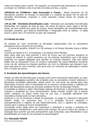 mãos em preparo para o jantar. Em seguida, na companhia das educadoras, as crianças
se dirigem ao refeitório onde é servido em pratos prontos, o jantar.

16h35min às 17h00min– Sala Escovação e Trocas - Nesse momento um do
educadores auxiliam as crianças na escovação e o restante do grupo fica na sala em
atividade diversificada, enquanto o outro educador realiza trocas de roupas se
necessário.

17h às 18h - Atividade diversificada e sala - Realizada com atividades diversificadas
distribuídas nos espaços de sala de aula, nas áreas de leitura, artes, jogos e faz-de-
conta, de livre escolha por parte da criança. Essas atividades são acompanhadas pelo
educador presente, que observa preferências e integração entre os alunos. A saída
ocorre a partir das 17h conforme os pais vão chegando.


4.3 Estudo do meio

Os estudos do meio envolverão as atividades seqüenciadas que os educadores
planejaram para o decorrer do ano letivo.
     A turma do berçário, Infantil I A e IB, planejou ir ao Parque Salvador Arena e Rafael
Lazzuri.
A turma de Infantil II A e II B planejou ir ao parque Chico Mendes.
Além disso este ano está prevista a Feira de Livros que em princípio atenderá as
crianças do infantil II, porém pensamos ser de extrema importância que a SE possa
organizar um espaço adaptado para atender as crianças menores, visto que desde
bebês elas já manuseiam livros na creche e participam da nossa biblioteca circulante
(uma vez por semana as crianças escolhem um livro na biblioteca que desejam levar
para casa para ler com a família), este seria mais um momento de exploração e contato
com o mundo da escrita.

5. Avaliação das Aprendizagens dos Alunos

Avaliar vai além de olharmos para crianças como seres meramente observados, ou seja,
a intenção pedagógica avaliativa dá condições para os educadores criarem objetivos e
planejarem atividades adequadas, dando assim um real ponto de partida para esta
observação, torna-se claro a necessidade de se construir conhecimentos e reflexão por
parte dos educadores acerca do processo avaliativo formal na Educação Infantil.
A avaliação se destina a obter informações capazes de favorecer o desenvolvimento das
crianças e ampliação de seus conhecimentos. Nesse sentido, avaliar não é apenas
medir, comparar ou julgar. Muito mais do que isso, a avaliação apresenta uma
importância fundamental no fazer educativo.
Conforme a Lei de Diretrizes e Bases da Educação, na seção II, referente à Educação
Infantil, artigo 31, preconiza que: "(...) a avaliação far-se-á mediante o
acompanhamento e registro do seu desenvolvimento, sem o objetivo de promoção,
mesmo para o acesso ao ensino fundamental".
A avaliação nessa etapa deve ser processual e destinada a auxiliar o processo de
aprendizagem, fortalecendo a auto-estima das crianças. No que se refere às crianças, a
avaliação deve permitir que elas acompanhem suas conquistas, suas dificuldades e suas
possibilidades ao longo de seu processo de aprendizagem.

5.1. Educação Infantil
EMEB Antonio José Mantuan                                                               84
 