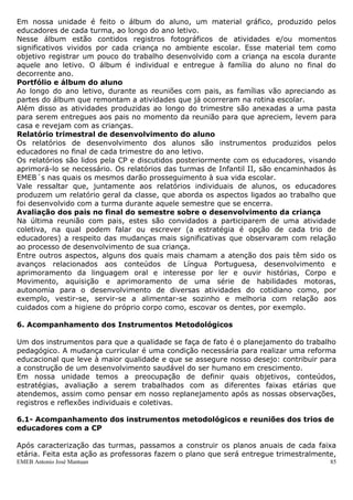 Em nossa unidade é feito o álbum do aluno, um material gráfico, produzido pelos
educadores de cada turma, ao longo do ano letivo.
Nesse álbum estão contidos registros fotográficos de atividades e/ou momentos
significativos vividos por cada criança no ambiente escolar. Esse material tem como
objetivo registrar um pouco do trabalho desenvolvido com a criança na escola durante
aquele ano letivo. O álbum é individual e entregue à família do aluno no final do
decorrente ano.
Portfólio e álbum do aluno
Ao longo do ano letivo, durante as reuniões com pais, as famílias vão apreciando as
partes do álbum que remontam a atividades que já ocorreram na rotina escolar.
Além disso as atividades produzidas ao longo do trimestre são anexadas a uma pasta
para serem entregues aos pais no momento da reunião para que apreciem, levem para
casa e revejam com as crianças.
Relatório trimestral de desenvolvimento do aluno
Os relatórios de desenvolvimento dos alunos são instrumentos produzidos pelos
educadores no final de cada trimestre do ano letivo.
Os relatórios são lidos pela CP e discutidos posteriormente com os educadores, visando
aprimorá-lo se necessário. Os relatórios das turmas de Infantil II, são encaminhados às
EMEB´s nas quais os mesmos darão prosseguimento à sua vida escolar.
Vale ressaltar que, juntamente aos relatórios individuais de alunos, os educadores
produzem um relatório geral da classe, que aborda os aspectos ligados ao trabalho que
foi desenvolvido com a turma durante aquele semestre que se encerra.
Avaliação dos pais no final do semestre sobre o desenvolvimento da criança
Na última reunião com pais, estes são convidados a participarem de uma atividade
coletiva, na qual podem falar ou escrever (a estratégia é opção de cada trio de
educadores) a respeito das mudanças mais significativas que observaram com relação
ao processo de desenvolvimento de sua criança.
Entre outros aspectos, alguns dos quais mais chamam a atenção dos pais têm sido os
avanços relacionados aos conteúdos de Língua Portuguesa, desenvolvimento e
aprimoramento da linguagem oral e interesse por ler e ouvir histórias, Corpo e
Movimento, aquisição e aprimoramento de uma série de habilidades motoras,
autonomia para o desenvolvimento de diversas atividades do cotidiano como, por
exemplo, vestir-se, servir-se a alimentar-se sozinho e melhoria com relação aos
cuidados com a higiene do próprio corpo como, escovar os dentes, por exemplo.

6. Acompanhamento dos Instrumentos Metodológicos

Um dos instrumentos para que a qualidade se faça de fato é o planejamento do trabalho
pedagógico. A mudança curricular é uma condição necessária para realizar uma reforma
educacional que leve à maior qualidade e que se assegure nosso desejo: contribuir para
a construção de um desenvolvimento saudável do ser humano em crescimento.
Em nossa unidade temos a preocupação de definir quais objetivos, conteúdos,
estratégias, avaliação a serem trabalhados com as diferentes faixas etárias que
atendemos, assim como pensar em nosso replanejamento após as nossas observações,
registros e reflexões individuais e coletivas.

6.1- Acompanhamento dos instrumentos metodológicos e reuniões dos trios de
educadores com a CP

Após caracterização das turmas, passamos a construir os planos anuais de cada faixa
etária. Feita esta ação as professoras fazem o plano que será entregue trimestralmente,
EMEB Antonio José Mantuan                                                            85
 